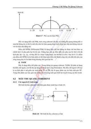 Chương 4: Hệ Thống Tin Quang Coherent

Biên độ

fS - 2B

fS - B

fS

fS+B

fS+2B

f

Hình 4.7 Phổ của tín hiệu PSK.

Đối với dạng điều chế PSK, tách sóng coherent cần duy trì cường độ quang không đổi vì
toàn bộ thông tin có thể bị mất nếu như tín hiệu quang được tách sóng trực tiếp mà không trộn nó
với tín hiệu dao động nội.
Điều chế DPSK (Differential PSK) là dạng điều chế mà thông tin được mã hoá theo sự
chênh lệch về pha giữa hai bit kế cận. Chẳng hạn, nếu φk biểu diễn cho pha của bit thứ k thì độ
lệch pha Δφ = φk - φk-1 sẽ thay đổi là π hoặc 0 phụ thuộc vào bit thứ k là bit 1 hay bit 0. Ưu điểm
của điều chế DPSK là tín hiệu phát có thể được giải điều chế thành công cho cho đến khi pha của
sóng mang duy trì ổn định trong khoảng thời gian hai bit.

d) PolSK
Đây là dạng điều chế phân cực. Trong thông tin quang coherent PolSK, bộ phát sử dụng
bộ điều chế ngoài, còn bộ thu áp dụng kỹ thuật tách sóng Heterodyne. Bộ điều chế ngoài LiNi tạo
ra sự dịch pha π rad giữa các mod sóng TE và TM, tức là quay phân cực tín hiệu một góc 90°.
Trạng thái phân cực trực giao này được duy trì trong suốt quá trình lan truyền trong sợi đơn mode.

4.2

MÁY THU QUANG COHERENT

4.2.1

Các nguyên lý tách sóng:
Mô hình bộ thu coherent ASK đơn giản được minh họa ở hình 4.8.
IS
eS

Coupler
2×2

RL

eL
Bộ dao
động nội
Hình 4.8 Mô hình bộ thu coherent cơ bản

173

 