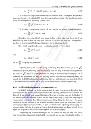 Chương 4: Hệ Thống Tin Quang Coherent

Ip =

ηe
hf

[ PS + PL + 2 PS PL cos(ω S t − ω L t + φ )]

(4.18)

Khi tín hiệu dao động nội lớn hơn tín hiệu vào thì thành phần a.c trong biểu thức (4.18) là
quan trọng hơn cả, vì tín hiệu cần khôi phục tập trung năng lượng ở đây. Như vậy chúng ta không
quang tâm thành phần d.c. Và ta thay Ip thành IS với:
IS =

2ηe
PS PL cos(ω S t − ω L t + φ )
hf

(4.19)

Với tách sóng Heterodyne ωS ≠ ωL và thế ωIF = ωS - ωL vào phương trình (4.19), ta được:
IS =

2ηe
PS PL cos(ω IF t + φ )
hf

(4.20)

Như vậy ở ngõ ra của bộ tách sóng quang tín hiệu IS là tín hiệu trung tần có tần số ωIF.
Tần số IF này được ổn định nhờ vòng điều khiển tần số cho laser dao động nội. Thành phần d.c
của dòng IS được lọc trước khi đưa qua bộ giải điều chế tín hiệu trung tần này.
Đối với tách sóng Homodyne, ωS = ωL nên phương trình (4.19) trở thành:
IS =

2ηe
PS PL cos(φ )
hf

(4.21)

Hay
I S = 2 R PS PL cos(φ )

với R =

ηe
hf

(4.22)

là đáp ứng của photodiode.

Từ phương trình (4.20) và (4.21) chúng ta thấy rằng dòng điện tín hiệu IS tỉ lệ với

PS

chứ không tỉ lệ với PS như trong tách sóng trực tiếp. Hơn nữa dòng photon này còn được khuếch
đại với hệ số

PL , hệ số độ lợi này phụ thuộc vào cường độ trường của bộ dao dộng nội. Với hệ

số khuếch đại tạo ra từ bộ dao động nội làm tăng mức tín hiệu thu được mà không cần bộ tiền
khuếch đại, do đó không bị ảnh hưởng bởi nhiễu nhiệt hay nhiễu dòng tối của photodiode. Đó là
lý do tại sao tách sóng coherent cho độ nhạy của bộ thu cao hơn so với tách sóng trực tiếp.

4.2.2

Sơ đồ khối tổng quát của bộ thu quang coherent:

Sơ đồ khối tổng quát của bộ thu quang sử dụng tách sóng Heterodyne và Homodyne được
minh họa ở hình 4.9. Đối với tách sóng Hetorodyne, tín hiệu tổng giữa tín hiệu vào và tín hiệu dao
động nội đi qua bộ tách sóng quang (PIN hoặc APD) sẽ tạo ra tín hiệu trung tần IF. Tín hiệu IF
sau đó được giải điều chế thành tín hiệu dải nền bằng cách sử dụng kỹ thuật tách sóng đồng bộ
(synchronous) hoặc không đồng bộ (nonsynchronous). Băng thông cần thiết của bộ thu quang
Heterodyne lớn hơn nhiều lần so với tách sóng trực tiếp ở tốc độ truyền xác định trước. Ngoài ra
chất lượng của bộ thu quang Heterodyne sẽ giảm khi tần số của tín hiệu trung tần dao động, cho
nên cần bộ điều khiển tần số tự động AFC để ổn định tần số này thông qua lấy tín hiệu hồi tiếp từ
ngõ ra của bộ giải điều chế để điều khiển dòng kích của laser dao động nội.
Trong trường hợp tách sóng Homodyne, pha của tín hiệu dao động nội được khoá với tín
hiệu vào nên phải sử dụng tách sóng đồng bộ. Hơn nữa, kết quả của quá trình cộng hai tín hiệu và
175

 