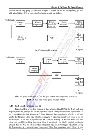 Chương 4: Hệ Thống Tin Quang Coherent

đưa đến bộ tách sóng quang tạo ra tín hiệu thông tin là tín hiệu dải nền nên không cần bộ giải điều
chế. Vòng hồi tiếp AFC có chức năng ổn định tần số giữa hai tín hiệu.

Tín hiệu vào
Coupler
2×2

Bộ tách
sóng quang

Bộ dao
động nội

Bộ lọc
khuếch đại
trung tần

Bộ giải
điều chế

Mạch
quyết định
bit

AFC

Tín hiệu ra

(a) Bộ thu quang Heterodyne

Tín hiệu vào
Coupler
2×2

Bộ lọc
khuếch đại
dải nền

Coupler
2×2

Bộ tách
sóng quang

Bộ lọc
khuếch đại
dải nền

Bộ dao
động nội
AFC
Mạch
quyết định
bit

Tín hiệu ra
(b) Bộ thu quang Homodyne có khoá pha giữa tín hiệu dao động nội và tín hiệu vào.
Hình 4.9 Cấu hình bộ thu quang coherent cơ bản.

4.2.3

Tách sóng Heterodyne đồng bộ

Tách sóng Heterodyne đồng bộ được sử dụng cho giải điều chế PSK. Do đó với tách sóng
này cần phải đánh giá được pha của tín hiệu IF để chuyển tín hiệu này thành tín hiệu dải nền. Do
đó kỹ thuật khoá pha được sử dụng ở bộ thu để dò sự dao động pha giữa tín hiệu vào và tín hiệu
của bộ dao động nội. Vì tín hiệu thông tin sẽ được xử lý trên sóng mang IF nên chúng ta chỉ cần
xác định pha của tín hiệu trong miền điện. Do đó có thể sử dụng các kỹ thuật và các cấu hình
vòng khoá pha PLL mà đã áp dụng trong thông tin cao tần và viba. Các kỹ thuật đã nghiên cứu
cho giải điều chế PSK chủ yếu là xác định pha của tín hiệu vào. Hơn nữa giải điều chế PSK đồng
bộ rất nhạy cảm với kỹ thuật tách sóng Heterodyne. Để đo được pha của tín hiệu PSK thì cần phải
176

 