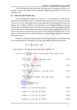 Chương 1: Hệ thống thông tin quang WDM

CMP ảnh hưởng đến chất lượng truyền dẫn thông qua cơ chế giống như SPM: tần số
chirping và tán sắc màu. CPM có thể ảnh hưởng đến hệ thống mạnh hơn SPM vì hệ số 2 trong
công thức (1.21).

1.2.7

Hiệu ứng trộn bốn bước sóng

Trong hệ thốngWDM sử dụng các tần số góc ω1….ωn, sự phụ thuộc của chiết suất vào
cường độ (công suất) không chỉ gây ra sự dịch pha trong mỗi kênh mà còn sinh ra tần số mới như
là 2ωi-ωj và ωi+ωj-ωk. Hiện tượng này gọi là hiện tượng trộn bốn bước sóng (FWM_Four-wave
Mixing). Trái với SPM và CPM chỉ có ảnh hưởng đối với các hệ thống tốc độ bit cao, hiệu ứng
trộn bốn bước sóng không phụ thuộc vào tốc độ bit mà phụ thuộc chặt chẽ vào khoảng cách kênh
và tán sắc màu của sợi. Giảm khoảng cách kênh làm tăng ảnh hưởng của hiệu ứng trộn bốn bước
sóng và việc giảm tán sắc màu cũng vậy. Do đó, các ảnh hưởng của FWM phải được xem xét
ngay cả ở các hệ thống tốc độ vừa phải khi khoảng cách kênh gần nhau và/hoặc khi sử dụng sợi
dịch chuyển tán sắc.
Ðể hiểu các ảnh hưởng của hiệu ứng trộn bốn bước sóng, ta xét một tín hiệu WDM là tổng
của n sóng phẳng đơn sắc. Trường điện của tín hiệu này có thể được viết một cách đơn giản:
n

E (r , t ) = ∑ Ei cos(ωi t − β i z )
i =1

Theo công thức (1.12), phân cực điện môi phi tuyến có thể được viết
n

n

n

PNL ( r , t ) = ε 0 χ (e3) ∑ ∑ ∑ E i cos( ω i t − β i z )E j cos( ω j t − β j z ) E k cos( ω k t − β k z )
i =1 j=1 k =1

3ε 0 χ (e3)
4

=

ε 0 χ (e3)
+
4

n

i =1

n

i =1

3ε 0 χ (e3)
+
4
+

⎝

∑E

3ε 0 χ (e3 )
4

+

⎛

∑⎜E
⎜

6ε 0 χ (e3)
4

3
i

⎞
+ 2∑ E i E j ⎟E i cos( ω i t − β i z )
⎟
j≠ i
⎠

2
i

cos(3ω i t − 3β i z )

n

∑∑E
i =1 j≠ i

i =1 j≠ i

(1.23)

2

E j cos(( 2 ω i − ω j ) t − ( 2β i − β j ) z )

(1.24)

2

E j cos((2ωi + ω j ) t − (2β i + β j )z)

(1.25)

i

n

∑∑ E

(1.22)

i

n

∑∑∑ E E E
i =1 j> i k > j

i

j

k

×

(

× cos((ωi + ω j + ωk ) t − (β i + β j + β k )z)

(1.26)

+ cos((ωi + ω j − ω k ) t − (β i + β j − β k )z)

(1.27)

+ cos((ωi − ω j + ω k ) t − (β i − β j + β k )z)

(1.28)

+ cos((ωi − ω j − ωk ) t − (β i − β j − β k )z) )

(1.29)
15

 