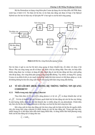 Chương 4: Hệ Thống Tin Quang Coherent

Bộ thu Homodyne sử dụng vòng khóa pha Costas áp dụng cho tín hiệu điều chế PSK được
minh họa ở hình 4.14. Tín hiệu tới bộ thu và tín hiệu dao động nội được tổ hợp ở bộ Optical
Hybrid sao cho hai tín hiệu này sẽ lệch pha 90° ở hai ngõ ra của bộ tách sóng quang.

Tách sóng quang

Lọc thông thấp

Tín hiệu ra
Tín hiệu vào

I

Mixer

90° optical
hybrid
Q

Bộ dao động
nội

Tín hiệu lỗi pha

Khếch đại

Bộ lọc vòng

Hình 4.14 Bộ thu vòng khoá pha quang Costas.

Hai tín hiệu ở ngõ ra của hai bộ tách sóng quang sẽ được khuếch đại, rồi nhân với nhau ở bộ
Mixer. Pha của sóng mang sau đó sẽ được xác định ở bộ lọc thông thấp. Hơn nữa, tín hiệu điều
khiển cũng được lọc và được sử dụng để điều chỉnh tần số của bộ dao động nội theo cách giống
như đã áp dụng cho vòng khóa pha quang sóng mang dẫn đường. Tuy nhiên, sử dụng PLL quang
Costas có ưu điểm là tất cả các mạch tín hiệu bé trước khi trộn (mixer) có thể được ghép a.c và do
đó không không bị tiêu tốn công suất truyền như trong linh kiện sóng mang dẫn đường.

4.3

TỈ SỐ LỖI BIT (BER) TRONG HỆ THỐNG THÔNG TIN QUANG
COHERENT

4.3.1

Nhiễu trong máy thu quang Coherent
Theo biểu thức (4.20) và (4.21), dòng photon IS tỉ lệ với

PS và được khuếch đại với hệ

số PL . Với hệ số khuếch đại này là được quyết định bởi bộ dao động nội nên bộ thu này không
bị ảnh hưởng nhiễu nhiệt của bộ tiền khuếch đại và nhiễu dòng tối của photodiode. Chính điều
này làm cho bộ thu tách sóng coherent có độ nhạy cao hơn bộ thu tách sóng trực tiếp.
Khi công suất tín hiệu dao động nội lớn hơn công suất tín hiệu tới bộ thu thì nguồn nhiễu
chủ yếu trong tách sóng coherent là nhiễu lượng tử của bộ dao động nội. Trong giới hạn này,
nhiễu lượng tử có thể được biểu diễn dưới dạng nhiễu bắn, và dòng nhiễu bắn bình phương trung
bình của bộ dao động nội có dạng như sau:
2
iSL = 2eBI PL

(4.23)

180

 