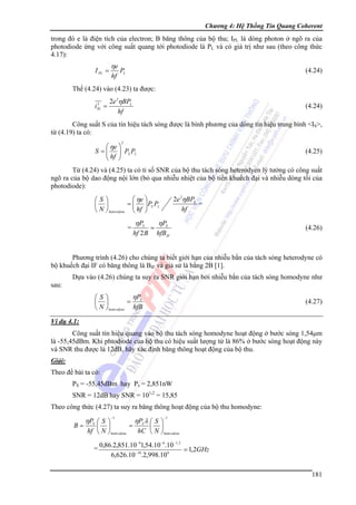 Chương 4: Hệ Thống Tin Quang Coherent

trong đó e là điện tích của electron; B băng thông của bộ thu; IPL là dòng photon ở ngõ ra của
photodiode ứng với công suất quang tới photodiode là PL và có giá trị như sau (theo công thức
4.17):
I PL =

ηe
hf

(4.24)

PL

Thế (4.24) vào (4.23) ta được:
2e 2ηBPL
i =
hf
2
SL

(4.24)

Công suất S của tín hiệu tách sóng được là bình phương của dòng tín hiệu trung bình <IS>,
từ (4.19) ta có:
2

⎛ ηe ⎞
S = ⎜ ⎟ PS PL
⎜ hf ⎟
⎝ ⎠

(4.25)

Từ (4.24) và (4.25) ta có tỉ số SNR của bộ thu tách sóng heterodyen lý tưởng có công suất
ngõ ra của bộ dao động nội lớn (bỏ qua nhiễu nhiệt của bộ tiền khuếch đại và nhiễu dòng tối của
photodiode):
2e 2ηBPL
=
hf

⎛ ηe ⎞
⎛S⎞
= ⎜ ⎟ PS PL
⎜ ⎟
⎜ ⎟
⎝ N ⎠ heterodyne ⎝ hf ⎠

=

ηPS
hf 2 B

=

ηPS
hfB IF

(4.26)

Phương trình (4.26) cho chúng ta biết giới hạn của nhiễu bắn của tách sóng heterodyne có
bộ khuếch đại IF có băng thông là BIF và giả sử là bằng 2B [1].
Dựa vào (4.26) chúng ta suy ra SNR giới hạn bởi nhiễu bắn của tách sóng homodyne như
sau:

ηP
⎛S⎞
= S
⎜ ⎟
⎝ N ⎠ hom odyne hfB

(4.27)

Ví dụ 4.1:

Công suất tín hiệu quang vào bộ thu tách sóng homodyne hoạt động ở bước sóng 1,54μm
là -55,45dBm. Khi phtodiode của bộ thu có hiệu suất lượng tử là 86% ở bước sóng hoạt động này
và SNR thu được là 12dB, hãy xác định băng thông hoạt động của bộ thu.
Giải:

Theo đề bài ta có:
PS = -55,45dBm hay Ps = 2,851nW
SNR = 12dB hay SNR = 101,2 = 15,85
Theo công thức (4.27) ta suy ra băng thông hoạt động của bộ thu homodyne:
B=

ηPS ⎛ S ⎞

−1

ηPS λ ⎛ S ⎞

−1

=
⎜ ⎟
⎜ ⎟
hf ⎝ N ⎠ hom odyne
hC ⎝ N ⎠ hom odyne

=

0,86.2,851.10 −91,54.10 −6.10 −1, 2
= 1,2GHz
6,626.10 −34.2,998.108
181

 