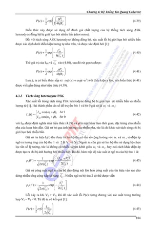 Chương 4: Hệ Thống Tin Quang Coherent

P ( e) =

⎛ ηPS
1
erfc⎜
⎜ 4hfR
2
T
⎝

⎞
⎟
⎟
⎠

(4.39)

Biểu thức này được sử dụng để đánh giá chất lượng của hệ thống tách sóng ASK
heterodyne đồng bộ bị giới hạn bởi nhiễu bắn (shot noise).
Đối với tách sóng ASK heterodyne không đồng bộ, xác suất lỗi bị giới hạn bởi nhiễu bắn
được xác định dưới điều kiện tương tự như trên, và được xác định bởi [1]:
P (e) ≈

⎡ I2 ⎤
1
exp ⎢− SH ⎥
2
2
⎢ 8(iSL ) ⎥
⎣
⎦

(4.40)

2
Thế giá trị của ISH và iSL vào (4.40), sau đó rút gọn ta được:

P ( e) ≈

⎛ μPS
1
exp⎜ −
⎜ 4hfR
2
T
⎝

⎞
⎟
⎟
⎠

(4.41)

Lưu ý, ta có biểu thức xấp xỉ erfc(u ) ≈ exp(−u 2 ) với điều kiện u lớn, nên biểu thức (4.41)
được viết gần đúng như biểu thức (4.39).

4.3.3

Tách sóng heterodyne FSK

Xác suất lỗi trong tách sóng FSK heterodyne đồng bộ bị giới hạn do nhiễu bắn và nhiễu
lượng tử [1]. Hai thành phần tần số để truyền bit 1 và bit 0 giả sử là ω1 và ω 2 :
⎧ I cos(ω1 + φ ), bit 1
I S (t ) = ⎨ SH
⎩ I SH cos(ω 2 + φ ), bit 0

(4.42)

với ISH được định nghĩa như biểu thức (4.29) và φ là một hàm theo thời gian, đặc trưng cho nhiễu
pha của laser bán dẫn. Giả sử bỏ qua ảnh hưởng của nhiễu pha, tức là chỉ khảo sát tách sóng chỉ bị
giới hạn bởi nhiễu bắn.
Giả sử tín hiệu IS(t) thu được từ hai bộ thu có tần số cộng hưởng với ω1 và ω 2 , và điện áp
ngõ ra tương ứng của bộ thu 1 và 2 là V1 và V2. Ngoài ra còn giả sử hai bộ thu sử dụng bộ chọn
lọc tần số lý tưởng, tức là không có nhiễu xuyên kênh giữa ω1 và ω 2 , hay nói cách khác điện áp
được tạo ra chỉ bị ảnh hưởng bởi nhiễu bắn. Do đó, hàm mật độ xác suất ở ngõ ra của bộ thu 1 là:
p1 (V ) =

⎡ (I − V )2 ⎤
exp ⎢− SH 2 1 ⎥
2
2(iSL ) ⎥
⎢
2π (iSL )
⎣
⎦
1

(4.43)

Giả sử công suất ngõ ra của bộ dao động nội lớn hơn công suất của tín hiệu vào sao cho
2
dòng nhiễu tổng cộng xấp xỉ bằng iSL . Nhiễu ngõ ra bộ thu 2 có thể được viết:

p 2 (V ) =

⎡ V2 ⎤
exp ⎢− 22 ⎥
2
⎢ 2(iSL ) ⎥
2π (i SL )
⎣
⎦
1

(4.44)

Lỗi xảy ra khi V2 > V1, khi đó xác suất lỗi P(e) tương đương với xác suất trong trường
hợp V1 – V2 < 0. Từ đó ta có kết quả [1]:
P (e) =

⎛
1
⎜ I
erfc⎜ SH
2
⎜ 2 i2
SL
⎝

⎞
⎟
⎟
⎟
⎠

(4.45)
184

 