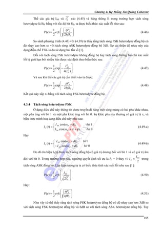 Chương 4: Hệ Thống Tin Quang Coherent
2
Thế các giá trị ISH và iSL vào (4.45) và băng thông B trong trường hợp tách sóng

heterodyne là BIF bằng với tốc độ bit RT, ta được biểu thức xác suất lỗi như sau:
P (e) =

⎛ ηPS
1
erfc⎜
⎜ 2hfR
2
T
⎝

⎞
⎟
⎟
⎠

(4.46)

So sánh phương trình (4.46) với (4.39) ta thấy rằng tách sóng FSK heterodyne đồng bộ có
độ nhạy cao hơn so với tách sóng ASK heterodyne đồng bộ 3dB. Sự cải thiện độ nhạy này của
dạng điều chế FSK là do sử dụng hai tần số [1].
Đối với tách sóng FSK heterodyne không đồng bộ hay tách sóng đường bao thì xác suất
lỗi bị giới hạn bởi nhiễu bắn được xác định theo biểu thức sau:
P (e) ≈

⎡ I2 ⎤
1
exp ⎢− SH ⎥
2
2
⎢ 4(i SL ) ⎥
⎦
⎣

(4.47)

Và sau khi thế các giá trị cần thiết vào ta được:
P (e) ≈

⎛ μPS
1
exp⎜ −
⎜ 2hfR
2
T
⎝

⎞
⎟
⎟
⎠

(4.48)

Kết quả này xấp xỉ bằng với tách sóng FSK heterodyne đồng bộ.

4.3.4

Tách sóng heterodyne PSK

Ở dạng điều chế này thông tin được truyền đi bằng một sóng mang có hai pha khác nhau,
một pha ứng với bit 1 và một pha khác ứng với bit 0. Sự khác pha này thường có giá trị là π, và
biểu thức minh hoạ dạng điều chế này như sau:
⎧ I cos(ω IF + φ ),
I S (t ) = ⎨ SH
⎩ I SH cos(ω IF + π + φ ),

bit 1
bit 0

(4.49-a)

Hay
⎧ I cos(ω IF + φ ),
I S (t ) = ⎨ SH
⎩− I SH cos(ω IF + φ ),

bit 1
bit 0

(4.49-b)

Do đó tín hiệu IS(t) được tách sóng đồng bộ có giá trị dương đối với bit 1 và có giá trị âm
I
đối với bit 0. Trong trường hợp này, ngưỡng quyết định tối ưu là ID = 0 thay vì I D ≈ SH trong
2
tách sóng ASK đồng bộ. Lập luận tương tự ta có biểu thức tính xác suất lỗi như sau [1]:
P (e) =

⎞
⎛
1
⎜ I
⎟
erfc⎜ SH ⎟
2 ⎟
2
⎜ 2i
SL ⎠
⎝

(4.50)

P (e) =

⎛ ηPS
1
erfc⎜
⎜ hfR
2
T
⎝

(4.51)

Hay:
⎞
⎟
⎟
⎠

Như vậy có thể thấy rằng tách sóng PSK heterodyne đồng bộ có độ nhạy cao hơn 3dB so
với tách sóng FSK heterodyne đống bộ và 6dB so với tách sóng ASK heterodyne đồng bộ. Tuy
185

 