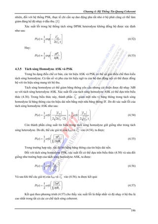 Chương 4: Hệ Thống Tin Quang Coherent

nhiên, đối với hệ thống PSK, thực tế chỉ cần sự dao động pha rất nhỏ ở bộ phát cũng có thể làm
giảm đáng kể độ nhạy ở đầu thu. [1]
Xác suất lỗi trong hệ thống tách sóng DPSK heterodyne không đồng bộ được xác định
như sau:
P (e) ≈

⎡ I2 ⎤
1
exp ⎢− SH ⎥
2
2
⎢ 2(i SL ) ⎥
⎦
⎣

(4.52)

P (e) ≈

⎛ μPS
1
exp⎜ −
⎜ hfR
2
T
⎝

(4.53)

Hay:

4.3.5

⎞
⎟
⎟
⎠

Tách sóng Homodyne ASK và PSK

Trong ba dạng điều chế cơ bản, các tín hiệu ASK và PSK có thể sử giải điều chế theo kiểu
tách sóng homodyne. Cả tần số và pha của tín hiệu ngõ ra của bộ dao động nội có thể được đồng
bộ với tín hiệu sóng mang tới bộ thu.
Tách sóng homodyne có thể giảm băng thông yêu cầu nhưng cải thiện được độ nhạy 3dB
so với tách sóng heterodyne ASK. Xác suất lỗi của tách sóng homodyne ASK có thể dựa trên biểu
2
thức (4.36). Trong biểu thức này, thành phần iSL giảm một nữa vì băng thông trong tách sóng

homodyne là băng thông của tín hiệu dải nền bằng một nữa băng thông IF. Do đó xác suất lỗi của
tách sóng homodyne ASK như sau:
P (e) =

⎞
⎞
⎛ I
⎛
I SH
1
⎜ SH ⎟
⎜
⎟ 1
= erfc⎜
erfc⎜
2
⎜ 2 (i 2 ) ⎟
⎟
⎜ 2 2(i 2 / 2) ⎟ 2
⎟
SL
SL ⎠
⎝
⎝
⎠

(4.54)

Còn thành phần công suất tín hiệu trong tách sóng homodyne giữ giống như trong tách
2
sóng heterodyne. Do đó, thế các giá trị của ISH và iSL vào (4.54), ta được:

P (e) =

⎛ ηPS
1
erfc⎜
⎜ 2hfR
2
T
⎝

⎞
⎟
⎟
⎠

(4.55)

Trong trường hợp này, tốc độ bit bằng băng thông của tín hiệu dải nền.
Đối với tách sóng homodyne PSK, xác suất lỗi có thể dựa trên biểu thức (4.50) và sửa đổi
giống như trường hợp của tách sóng homodyne ASK, ta được:
P ( e) =

⎞
⎛
1
⎜ I ⎟
erfc⎜ SH ⎟
2
⎜ i2 ⎟
⎝ SL ⎠

(4.56)

2
Và sau khi thế các giá trị của ISH và iSL vào (4.56), ta được kết quả:

P (e) =

⎛ 2ηPS
1
erfc⎜
⎜ hfR
2
T
⎝

⎞
⎟
⎟
⎠

(4.57)

Kết quả theo phương trình (4.57) cho thấy xác suất lỗi là thấp nhất và độ nhạy ở bộ thu là
cao nhất trong tất cả các cơ chế tách sóng coherent.

186

 