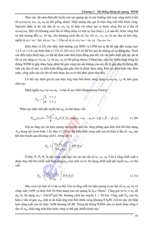 Chương 1: Hệ thống thông tin quang WDM

Như vậy, độ cảm điện phi tuyến của sợi quang tạo ra các trường mới (các sóng mới) ở tần
số ωi±ωj±ωk (ωi, ωj, ωk có thể giống nhau). Hiện tượng này gọi là hiệu ứng trộn bốn bước sóng.
Nguyên nhân là do các tần số ωi, ωj, ωk tổ hợp với nhau tạo ra bước sóng thứ tư ở tần số
ωi±ωj±ωk. Ðối với khoảng cách tần số bằng nhau và một sự lựa chọn i, j, k nào đó, bước sóng thứ
tư ảnh hưởng đến ωi. Ví dụ, cho khoảng cách tần số Δω với ω1, ω2, ω3 là các tần số liên tiếp,
nghĩa là ω2= ω1+ Δω và ω3= ω1 + 2Δω sẽ có ω1-ω2+ω3 = ω2 và 2ω2-ω1=ω3.
Biểu thức (1.22) cho thấy ảnh hưởng của SPM và CPM mà ta đã đề cập đến trong mục
1.2.5 và 1.2.6, các biểu thức (1.23), (1.24) và (1.25) có thể bỏ qua do không có sự đồng pha. Dưới
các điều kiện thích hợp, có thể để thỏa mãn điều kiện đồng pha đối với các biểu thức còn lại, đó là
tất cả các dạng ωi+ωj-ωk, i,j ≠k (ωi, ωj có thể giống nhau). Chẳng hạn, nếu các bước sóng trong hệ
thống WDM là gần nhau hoặc phân bổ gần vùng tán sắc không của sợi, thì β gần như là không đổi
trên các tần số này và điều kiện đồng pha gần như là được thỏa mãn. Khi các điều kiện này thỏa
mãn, công suất của các tần số mới được tạo ra có thể phải quan tâm đến.
Có thể xác định giá trị của hiệu ứng trộn bốn bước sóng dạng ωi+ωj-ωk, i,j ≠k đơn giản
như sau.
Ðịnh nghĩa ωijk=ωi+ωj-ωk, và hệ số suy biến (Degeneracy Factor)

⎧3, i = j
d ijk = ⎨
⎩6, i ≠ j
Phân cực điện môi phi tuyến tại ωijk có thể được viết

PNLijk ( z , t ) =

ε 0 χ e(3)
4

d ijk Ei E j E k cos((ωi + ω j − ω k )t − ( β i + β j − β k ) z )

(1.30)

Giả sử rằng các tín hiệu quang lan truyền như các sóng phẳng qua diện tích lõi hiệu dụng
Aeff trong sợi (xem hình 1.6), theo (1.25) có thể biểu diễn công suất của tín hiệu ở tần số ωijk sau
khi lan truyền qua khoảng cách L trong sợi là

⎛ ω ijk d ijk χ e( 3)
Pijk = ⎜
⎜ 8 Aeff neff c
⎝

2

⎞
⎟ Pi Pj Pk L2
⎟
⎠

Ở đây, Pi, Pj, Pk là các công suất ngõ vào tại các tần số ωi, ωj, ωk. Chú ý rằng chiết suất n
được thay thế bởi chiết suất hiệu dụng neff của mốt cơ sở. Sử dụng chiết suất phi tuyến nNL, có thể
viết

⎛ ωijk n NL d ijk
Pijk = ⎜
⎜ 3cA
eff
⎝

2

⎞
⎟ Pi Pj Pk L2
⎟
⎠

(1.31)

Hãy xem xét một số ví dụ cụ thể. Giả sử rằng mỗi tín hiệu quang ở các tần số ωi, ωj, ωk có
công suất 1mW và diện tích lõi hiệu dụng của sợi quang là Aeff=50μm2. Cũng giả sử ωi ≠ ωj, để
dijk=6. Sử dụng nNL= 3.0x10-8μm2/W, khoảng cách lan truyền L = 20 km. Công suất Pijk của tín
hiệu ở tần số góc ωijk sinh ra do hiệu ứng trộn bốn bước sóng khoảng 9.5μW. Giá trị này chỉ thấp
hơn công suất của tín hiệu 1mW khoảng 20 dB. Trong hệ thống WDM, nếu có kênh khác cũng ở
tần số ωijk, hiệu ứng trộn bốn bước sóng có thể gây nhiễu kênh này.
16

 
