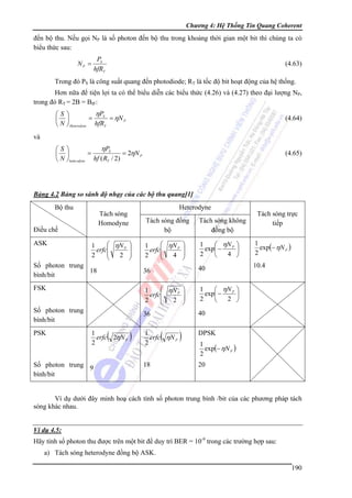 Chương 4: Hệ Thống Tin Quang Coherent

đến bộ thu. Nếu gọi NP là số photon đến bộ thu trong khoảng thời gian một bit thì chúng ta có
biểu thức sau:
PS
hfRT

NP =

(4.63)

Trong đó PS là công suất quang đến photodiode; RT là tốc độ bit hoạt động của hệ thống.
Hơn nữa để tiện lợi ta có thể biểu diễn các biểu thức (4.26) và (4.27) theo đại lượng NP,
trong đó RT = 2B = BIF:

ηPS
⎛S⎞
=
= ηN P
⎜ ⎟
⎝ N ⎠ Heterodyne hfRT

(4.64)

ηPS
⎛S⎞
=
= 2ηN P
⎜ ⎟
⎝ N ⎠ hom odyne hf ( RT / 2)

(4.65)

và

Bảng 4.2 Bảng so sánh độ nhạy của các bộ thu quang[1]

Bộ thu

Số photon trung
bình/bit

(

1
erfc 2ηN P
2

Số photon trung 9
bình/bit

)

⎛ ηN P ⎞
1
⎟
erfc⎜
⎜
2
4 ⎟
⎝
⎠

1
⎛ ηN P ⎞
exp⎜ −
⎟
2
4 ⎠
⎝

1
exp(− ηN P )
2

40

10.4

1
⎛ ηN P ⎞
exp⎜ −
⎟
2
2 ⎠
⎝

36

FSK

Tách sóng không
đồng bộ

36

⎛ ηN P ⎞
1
⎟
erfc⎜
⎜
2
2 ⎟
⎝
⎠

Số photon trung
18
bình/bit

PSK

Tách sóng trực
tiếp

Tách sóng đồng
bộ

⎛ ηN P ⎞
1
⎟
erfc⎜
⎜
2
2 ⎟
⎝
⎠

Điều chế
ASK

Heterodyne

Tách sóng
Homodyne

40

(

1
erfc ηN P
2

18

)

DPSK
1
exp(− ηN P )
2

20

Ví dụ dưới đây minh hoạ cách tính số photon trung bình /bit của các phương pháp tách
sóng khác nhau.
Ví dụ 4.5:

Hãy tính số photon thu được trên một bit để duy trì BER = 10-9 trong các trường hợp sau:
a) Tách sóng heterodyne đồng bộ ASK.
190

 