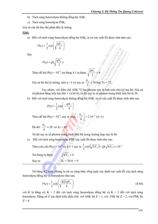 Chương 4: Hệ Thống Tin Quang Coherent

b) Tách sóng heterodyne không đồng bộ ASK.
c) Tách sóng homodyne PSK.
Giả sử các bộ thu nhị phân đều lý tưởng
Giải:

a) Đối với tách sóng heterodyne đồng bộ ASK, ta có xác suất lỗi được tính như sau:
P (e) =

⎛ ηN P ⎞
1
⎟
erfc⎜
⎜
2
4 ⎟
⎠
⎝

hay
P ( e) = Q (

ηN P
2

)

Theo đề bài P(e) = 10-9, tra bảng 4.1 ta được
Giả sử bộ thu lý tưởng, nên η =1 và suy ra

ηN P
2

=6

NP
= 36 hay NP = 72.
2

Tuy nhiên, với điều chế ASK 72 hạt photon này là tính trên chu kỳ hai bit. Giả sử
số photon bằng trên hai (bit 1 và bit 0), từ đó suy ra số photon trung bình trên bit là 36.
b) Đối với tách sóng heterodyne không đồng bộ ASK, ta có xác suất lỗi được tính như sau
P (e) =

1
⎛ ηN P ⎞
exp⎜ −
⎟
2
4 ⎠
⎝

⎛ N ⎞
Theo đề bài P(e) = 10-9, suy ra exp⎜ − P ⎟ = 2.10 −9 (η=1)
⎝ 4 ⎠

Do đó:

NP
≈ 20 và NP = 80
4

Từ đó suy ra số photon trung bình trên bit trong trường hợp này là 40
c)

Đối với tách sóng homodyne PSK xác suất lỗi được tính như sau:
Theo yêu cầu P(e) = 10-9 và η = 1 suy ra
Tra bảng ta được :

(

)

1
erfc 2 N P = Q( 4 N P ) = 10 −9
2

4N P = 6

NP = 36/4 = 9

Suy ra:

Từ bảng 4.2 trên, chúng ta rút ra công thức tổng quát xác định xác suất lỗi của tách sóng
heterodyne đồng bộ và homodyne như sau:
P (e) =

⎛ KZηN P
1
erfc⎜
⎜
2
4
⎝

⎞
⎟
⎟
⎠

(4.68)

với K là hằng số, K = 1 đối với tách sóng heterodyne đồng bộ và K = 2 đối với tách sóng
homodyne. Hằng số Z xác định kiểu điều chế: với ASK thì Z = 1, với FSK thì Z = 2, với PSK thì
Z = 4.
191

 