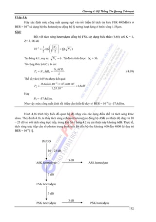 Chương 4: Hệ Thống Tin Quang Coherent

Ví dụ 4.6:

Hãy xác định mức công suất quang ngõ vào tối thiểu để tách tín hiệu FSK 400Mbit/s ở
BER = 10-9 sử dụng bộ thu heterodyne động bộ lý tưởng hoạt động ở bước sóng 1,55μm.
Giải:

Đối với tách sóng heterodyne đồng bộ FSK, áp dụng biểu thức (4.68) với K = 1,
Z= 2. Do đó
10 −9 =

⎛ NP ⎞
1
⎟ = Q( N P )
erfc⎜
⎜ 2 ⎟
2
⎝
⎠

Tra bảng 4.1, suy ra:

N P = 6 . Từ đó ta tính được : Np = 36.

Từ công thức (4.63), ta có:
PS = N P .hfRT =

N P hCRT

(4.69)

λ

Thế số vào (4.69) ta được kết quả:
PS =

36.6,626.10 −34.3.10 8.400.10 6
= 1,8nW
1,55.10 −6

Hay
PS = -57,4dBm.
Như vậy mức công suất đỉnh tối thiểu cần thiết để duy trì BER = 10-9 là –57,4dBm.
Hình 4.16 trình bày biểu đồ quan hệ độ nhạy của các dạng điều chế và tách sóng khác
nhau. Theo hình 4.16, ta thấy tách sóng coherent heterodyne đồng bộ ASK cải thiện độ nhạy từ 10
– 25 dB so với tách sóng trực tiếp, trong khi đó ở bảng 4.2 sự cải thiện này khoảng 6dB. Thực tế,
tách sóng trực tiếp cần số photon trung bình trên bit đến bộ thu khoảng 400 đến 4000 để duy trì
BER = 10-9 [1].
IM/DD
10 – 25 dB

ASK heterodyne

3 dB

ASK homodyne

3 dB
FSK heterodyne
3 dB
PSK heterodyne

3 dB

PSK homodyne
192

 