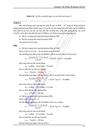 Chương 4: Hệ Thống Tin Quang Coherent

Hình 4.16 Sơ đồ so sánh độ nhạy của các kiểu tách sóng [1].
Ví dụ 4.7:

Hãy tính khoảng cách trạm lặp lớn nhất để duy trì BER = 10-9 trong hệ thống thông tin
quang coherent hoạt động ở bước sóng 1,55μm khi suy hao trung bình của tuyến cáp là 0,2dB/Km
(bao gồm cả suy hao của sợi, suy hao mối hàn và khớp nối), công suất quang phóng vào sợi là
2,5mW, và tốc độ truyền dẫn lần lượt là 50Mbit/s và 1Gbit/s trong hai trường hợp sau:
a) Bộ thu sử dụng tách sóng heterodyne đồng bộ ASK.
b) Bộ thu sử dụng tách sóng homodyne PSK.
Giả sử bộ thu là lý tưởng.
Giải:

a) Bộ thu sử dụng tách sóng heterodyne đồng bộ ASK:
Theo ví dụ 4.5, ta có NP = 36 (số photon trung bình/bit).
Nếu hệ thống hoạt động ở tốc độ 50Mbit/s, thế số vào biểu thức (4.69) ta được:
PS =

36.6,626.10 −34.3.10 8.50.10 6
= 0,23nW hay PS = -66,4dBm.
1,55.10 −6

Quỹ công suất cực đại của hệ thống:
AM = 4 dBm – (-66,4) dBm = 70,4 dB
Suy ra chiều dài cực đại của trạm lặp:
Lmax = 70,4/0,2 = 352 Km
Nếu hệ thống hoạt động ở tốc độ 1Gbit/s, thế số vào biểu thức (4.69) ta được:
PS =

36.6,626.10 −34.3.10 8.1.10 9
= 4,6nW hay PS = -53,4dBm.
1,55.10 −6

Quỹ công suất cực đại của hệ thống:
AM = 4 dBm – (-53.4) dBm = 57,4 dB
Suy ra chiều dài cực đại của trạm lặp:
Lmax = 57,4/0,2 = 287 Km
b) Bộ thu sử dụng tách sóng homodyne PSK:
Theo ví dụ 4.5 ta có NP = 9.
Nếu hệ thống hoạt động ở tốc độ 50Mbit/s thì ta suy ra được:
PS =

9.6,626.10 −34.3.10 8.50.10 6
= 58 pW hay PS = -72,4dBm
1,55.10 −6

Quỹ công suất cực đại của hệ thống:
AM = 4 dBm – (-72.4) dBm = 76,4 dB
Suy ra chiều dài cực đại của trạm lặp:
Lmax = 76,4/0,2 = 382 Km
Nếu hệ thống hoạt động ở tốc độ 1Gbit/s:
193

 