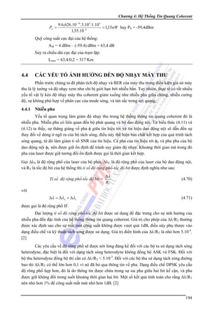 Chương 4: Hệ Thống Tin Quang Coherent

9.6,626.10 −34.3.10 8.1.10 9
PS =
= 1,15nW hay PS = -59,4dBm
1,55.10 −6

Quỹ công suất cực đại của hệ thống:
AM = 4 dBm – (-59.4) dBm = 63,4 dB
Suy ra chiều dài cực đại của trạm lặp:
Lmax = 63,4/0,2 = 317 Km

4.4

CÁC YẾU TỐ ẢNH HƯỞNG ĐẾN ĐỘ NHẠY MÁY THU

Phần trước chúng ta đã phân tích độ nhạy và BER của máy thu trong điều kiện giả sử máy
thu là lý tưởng và độ nhạy xem như chỉ bị giới hạn bới nhiễu bắn. Tuy nhiên, thực tế có rất nhiều
yếu tố vật lý kéo độ nhạy máy thu coherent giảm xuống như nhiễu pha giữa chúng, nhiễu cường
độ, sự không phù hợp về phân cực của mode sóng, và tán sắc trong sợi quang.

4.4.1 Nhiễu pha
Yếu tố quan trọng làm giảm độ nhạy thu trong hệ thống thông tin quang coherent đó là
nhiễu pha. Nhiễu pha có liên quan đến bộ phát quang và bộ dao động nội. Từ biểu thức (4.11) và
(4.12) ta thấy, sự thăng giáng về pha φ giữa tín hiệu tới và tín hiệu dao động nội sẽ dẫn đến sự
thay đổi về dòng ở ngõ ra của bộ tách sóng, điều này thể hiện bản chất kết hợp của quá trình tách
sóng quang, từ đó làm giảm tỉ số SNR của tín hiệu. Cả pha của tín hiệu tới φS và pha pha của bộ
dao động nội φL nên được giữ ổn định để tránh suy giảm độ nhạy. Khoảng thời gian mà trong đó
pha của laser được giữ tương đối ổn định được gọi là thời gian kết hợp.
Gọi ΔλS là độ rộng phổ của laser của bộ phát, ΔλL là độ rộng phổ của laser của bộ dao động nội,
và RT là tốc độ bit của hệ thống thì tỉ số độ rộng phổ-tốc độ bit được định nghĩa như sau:
Tỉ số độ rộng phổ-tốc độ bit =

Δλ
RT

(4.70)

với
Δλ = Δλ S + Δλ L

(4.71)

được gọi là độ rộng phổ IF.
Đại lượng tỉ số độ rộng phổ-tốc độ bit được sử dụng để đặc trưng cho sự ảnh hưởng của
nhiễu pha đến đặc tính của hệ thống thông tin quang coherent. Giá trị cho phép của Δλ/RT thường
được xác định sao cho sự mất mát công suất không được vượt quá 1dB, điều này phụ thược vào
dạng điều chế và kỹ thuật tách sóng được sử dụng. Giá trị điển hình của Δλ/RT là nhỏ hơn 5.10-4.
[2]
Các yêu cầu về độ rông phổ sẽ được nới lỏng đáng kể đối với các bộ tu sử dụng tách sóng
heterodyne, đặc biệt là đối với dạng tách sóng heterodyne không đồng bộ ASK và FSK. Đối với
bộ thu heterodyne đồng bộ thì cần có Δλ/RT < 5.10-3. Đối với các bộ thu sử dụng tách sóng đường
bao thì Δλ/RT có thể lớn hơn 0,1 vì nó đã bỏ qua thông tin về pha. Dạng điều chế DPSK yêu cầu
độ rông phổ hẹp hơn, đó là do thông tin được chứa trong sự sai pha giữa hai bit kế cận, và pha
được giữ không đổi trong suốt khoảng thời gian hai bit. Một số kết quả tính toán cho rằng Δλ/RT
nên nhỏ hơn 1% để công suất mất mát nhỏ hơn 1dB. [2]
194

 