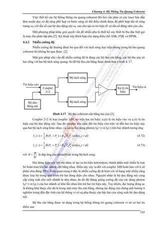Chương 4: Hệ Thống Tin Quang Coherent

Việc thết kế các hệ thống thông tin quang coherent đòi hỏi cần phải có các laser bán dẫn
đơn mode dọc có độ rộng phổ hẹp và bước sóng có thể điều chỉnh được để phối hợp tần số sóng
mang ωS với tần số của bộ dao động nội ωL sao cho tạo ra tín hiệu IF có tần số đúng như yêu cầu.
Một phương pháp khác giải quyết vấn đề nhiễu pha là thiết kế các thiết bị thu đặc biệt gọi
là máy thu phân tập pha [2]. Kỹ thuật này thích hợp cho dạng điều chế ASK, FSK và DPSK.

4.4.2 Nhiễu cường độ
Nhiễu cường độ thường được bỏ qua đối với tách sóng trực tiếp nhưng trong bộ thu quang
coherent thì không bỏ qua được. [2]
Một giải pháp cho vấn đề nhiễu cường độ là dùng các bộ thu cân bằng, các bộ thu này có
hai cổng với hai bộ tách sóng quang. Sơ đồ bộ thu cân bằng được minh hoạ ở hình 4. 17.

Bộ tách sóng
Tín hiệu vào

+

Coupler
2×2

-

Xử lý tín
hiệu

Tín hiệu ra

Bộ tách sóng

Bộ dao
động nội

Hình 4.17 Bộ thu coherent cân bằng hai cửa [2].

Coupler 2×2 là loại coupler 3dB, nó trộn hai tín hiệu: eS(t) là tín hiệu vào và eL(t) là tín
hiệu của bộ dao động nội. Sau đó coupler này chia đôi tín hiệu vừa trộn và dẫn hai tín hiệu này
qua hai bộ tách sóng khác nhau ,và tạo ra hai dòng photon Ip(+) và Ip(-) trên hai nhánh tương ứng:
I p (+) =

(4.72)

I p ( −) =

với R =

1
R ( PS + PL ) + R PS PL cos(ω IF t + φ )
2
1
R( PS + PL ) − R PS PL cos(ω IF t + φ )
2

(4.73)

ηe
hf

là đáp ứng của photodiode trong bộ tách sóng.

Hai dòng điện này khi trừ nhau sẽ tạo ra tín hiệu heterodyne, thành phần một chiều bị loại
bỏ hoàn toàn khi hai nhánh cân bằng nhau. Điều này xảy ra đối với coupler 3dB hoàn hảo với tỉ số
phân chia đúng 50%. Điều quan trọng ở đây là nhiễu cường độ đi kèm với số hạng một chiều cũng
được loại bỏ trong quá trình trừ hai dòng điện cho nhau. Nguyên nhân là bộ dao động nội cung
cấp công suất cho mỗi nhánh là như nhau, do đó độ thăng giáng cường độ của các dòng photon
Ip(+) và Ip(-) của hai nhánh sẽ khử lẫn nhau khi trừ hai tín hiệu này. Tuy nhiên, đại lượng dòng ac
là không khử được cho dù là trong một máy thu cân bằng, nhưng tác động của chúng ảnh hưởng ít
nghiêm trọng đến đặc tính của hệ thống vì có sự phụ thuộc căn bậc hai của công suất bộ dao động
nội.
Bộ thu cân bằng được sử dụng trong hệ thống thông tin quang coherent vì nó có hai ưu
điểm sau:
195

 