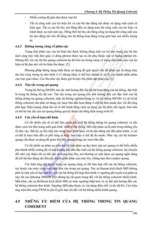 Chương 4: Hệ Thống Tin Quang Coherent

-

4.4.3

Nhiễu cường độ gần như được loại bỏ.
Tất cả công suất của tín hiệu tới và của bộ dao động nội được sử dụng một cách có
hiệu quả. Tất cả các bộ thu cân bằng đều sử dụng toàn bộ công suất của tín hiệu và
tránh được sự mất mát này. Đồng thời bộ thu cân bằng cũng sử dụng hết công suất của
bộ dao động nội nên dễ dàng cho hệ thống hoạt động trong giới hạn của nhiễu lượng
tử.

Không tương xứng về phân cực

Trạng thái phân cực của tín hiệu thu được không đóng một vai trò nào trong các bộ thu
tách sóng trực tiếp đơn giản vì dòng photon được tao ra chỉ phụ thuộc vào số lượng photon tới.
Nhưng đối với các bộ thu quang coherent lại đòi hỏi sự tương xứng về trạng thái phân cực của tín
hiệu từ bộ dao nội với tín hiệu thu được. [2].
Phương pháp thông dụng nhất được sử dụng để giải quyết vấn đề phân cực là dùng máy
thu hai cổng tương tự như hình 4.12 nhưng khác ở chỗ hai nhánh sẽ xử lý các thành phần phân
cực trực giao nhau. Các thu như vậy được gọi là máy thu phân tập phân cực [2].

4.4.4 Tán sắc trong sợi quang
Trong hệ thố ng IM/DD, tan sắc ảnh hưởng đến tốc độ bit hoạt động của hệ thống, đặc biệt
là trong hệ thống tốc độ cao. Tán sắc trong sợi quang còn ảnh hưởng đến các đặc tính của hệ
thống thông tin quang coherent, mặc dù không nghiêm trọng so với hệ thống IM/DD. Lý do là hệ
thống coherent cần phải sử dụng các laser bán dẫn hoạt động ở chế độ đơn mode dọc với độ rộng
phổ hẹp. Hiện tượng chirp tần số có thể tránh bằng cách sử dụng các bộ điều chế ngoài, hơn nữa
có thể bù tán sắc của sợi quang thông qua kỹ thuật cân bằng điện trong miền IF.

4.4.5

Các yếu tố hạn chế khác

Có rất nhiều yếu tố có thể làm giảm đặc tính hệ thống thông tin quang coherent và cần
được xem xét đến trong suốt quá trình thiết kế hệ thống. Hồi tiếp phản xạ là một trong những yếu
tố như vậy. Bất kỳ sự hồi tiếp nào trong máy phát laser và bộ dao động nội đều phải tránh, vì nó
có thể là laser bán dẫn có phổ rộng ra hoặc làm việc ở chế độ đa mode. Như vậy các bộ Isolator
quang cần được sử dụng để giảm hồi tiếp quang trong các laser bán dẫn.
Có rất nhiều sự phản xạ giữa hai bề mặt phản xạ dọc theo cáp sợi quang có thể biến nhiễu
pha thành nhiễu cường độ và ảnh hưởng đến đến đặc tính của hệ thống quang coherent. Sự chuyển
đổi như vậy thậm chí có thể xảy ra trong máy thu, nơi thường có một đạon sợi quang ngắn dùng
để nối bộ dao động nội đến các thành phần khác của máy thu, chẳng hạn như coupler quang.
Các hiệu ứng phi tuyến trong sợi quang cũng có thể làm hạn chế các hệ thống coherent,
tuỳ thuộc vào mức công suất phát đưa vào trong sợi quang. Tán xạ Raman kích thích SRS không
phải là một yếu tố hạn chế đối với các hệ thống kết hợp đơn kênh vì ngưỡng phi tuyến của phát xạ
này rất cao (khoảng 500mW [4]) nhưng lại rất quan trọng đối với hệ thống coherent nhiều kênh.
Mặt khác, tán xạ Brillouin kích thích SBS có mức ngưỡng thấp hơn và có thể ảnh hưởng đến các
hệ thống coherent đơn kênh. Ngưỡng SBS phụ thuộc cả vào dạng điều chế và tốc độ bit. Còn hiệu
ứng trộn bốn sóng FWM là yếu tố giới hạn chỉ đối với hệ thống nhiều kênh quang.

4.5

NHỮNG ƯU DIỂM CỦA HỆ THỐNG THONG TIN QUANG
COHERENT
196

 