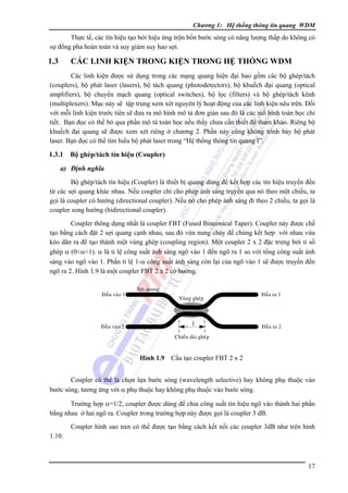 Chương 1: Hệ thống thông tin quang WDM

Thực tế, các tín hiệu tạo bởi hiệu ứng trộn bốn bước sóng có năng lượng thấp do không có
sự đồng pha hoàn toàn và suy giảm suy hao sợi.

1.3

CÁC LINH KIỆN TRONG KIỆN TRONG HỆ THỐNG WDM

Các linh kiện được sử dụng trong các mạng quang hiện đại bao gồm các bộ ghép/tách
(couplers), bộ phát laser (lasers), bộ tách quang (photodetectors), bộ khuếch đại quang (optical
amplifiers), bộ chuyển mạch quang (optical switches), bộ lọc (filters) và bộ ghép/tách kênh
(multiplexers). Mục này sẽ tập trung xem xét nguyên lý hoạt động của các linh kiện nêu trên. Ðối
với mỗi linh kiện trước tiên sẽ đưa ra mô hình mô tả đơn giản sau đó là các mô hình toán học chi
tiết. Bạn đọc có thể bỏ qua phần mô tả toán học nếu thấy chưa cần thiết để tham khảo. Riêng bộ
khuếch đại quang sẽ được xem xét riêng ở chương 2. Phần này cũng không trình bày bộ phát
laser. Bạn đọc có thể tìm hiểu bộ phát laser trong “Hệ thống thông tin quang I”.

1.3.1

Bộ ghép/tách tín hiệu (Coupler)

a) Định nghĩa
Bộ ghép/tách tín hiệu (Coupler) là thiết bị quang dùng để kết hợp các tín hiệu truyền đến
từ các sợi quang khác nhau. Nếu coupler chỉ cho phép ánh sáng truyền qua nó theo một chiều, ta
gọi là coupler có hướng (directional coupler). Nếu nó cho phép ánh sáng đi theo 2 chiều, ta gọi là
coupler song hướng (bidirectional coupler).
Coupler thông dụng nhất là coupler FBT (Fused Binconical Taper). Coupler này được chế
tạo bằng cách đặt 2 sợi quang cạnh nhau, sau đó vừa nung chảy để chúng kết hợp với nhau vừa
kéo dãn ra để tạo thành một vùng ghép (coupling region). Một coupler 2 x 2 đặc trưng bởi tỉ số
ghép α (0<α<1). α là tỉ lệ công suất ánh sáng ngõ vào 1 đến ngõ ra 1 so với tổng công suất ánh
sáng vào ngõ vào 1. Phần tỉ lệ 1-α công suất ánh sáng còn lại của ngõ vào 1 sẽ được truyền đến
ngõ ra 2. Hình 1.9 là một coupler FBT 2 x 2 có hướng.
Ñaàu vaøo 1

Ñaàu vaøo 2

Sôïi quang
Vuøng gheùp

l

Ñaàu ra 1

Ñaàu ra 2

Chieàu daøi gheùp

Hình 1.9 Cấu tạo coupler FBT 2 x 2

Coupler có thể là chọn lựa bước sóng (wavelength selective) hay không phụ thuộc vào
bước sóng, tương ứng với α phụ thuộc hay không phụ thuộc vào bước sóng.
Trường hợp α=1/2, coupler được dùng để chia công suất tín hiệu ngõ vào thành hai phần
bằng nhau ở hai ngõ ra. Coupler trong trường hợp này được gọi là coupler 3 dB.
Coupler hình sao nxn có thể được tạo bằng cách kết nối các coupler 3dB như trên hình
1.10.

17

 