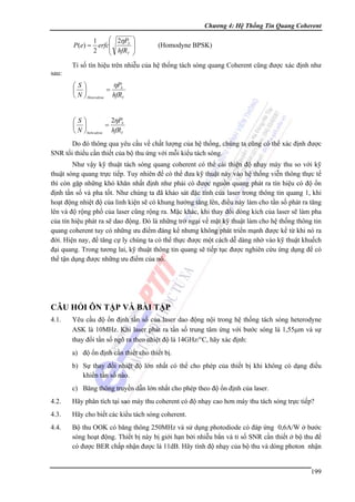 Chương 4: Hệ Thống Tin Quang Coherent

P (e) =

⎛ 2ηPS
1
erfc⎜
⎜ hfR
2
T
⎝

⎞
⎟
⎟
⎠

(Homodyne BPSK)

Tỉ số tín hiệu trên nhiễu của hệ thống tách sóng quang Coherent cũng được xác định như
sau:

ηPS
⎛S⎞
=
⎜ ⎟
⎝ N ⎠ Heterodyne hfRT
2ηPS
⎛S⎞
=
⎜ ⎟
⎝ N ⎠ hom odyne hfRT

Do đó thông qua yêu cầu về chất lượng của hệ thống, chúng ta cũng có thể xác định được
SNR tối thiểu cần thiết của bộ thu ứng với mỗi kiểu tách sóng.
Như vậy kỹ thuật tách sóng quang coherent có thể cải thiện độ nhạy máy thu so với kỹ
thuật sóng quang trực tiếp. Tuy nhiên để có thể đưa kỹ thuật này vào hệ thống viễn thông thực tế
thì còn gặp những khó khăn nhất định như phải có được nguồn quang phát ra tín hiệu có độ ổn
định tần số và pha tốt. Như chúng ta đã khảo sát đặc tính của laser trong thông tin quang 1, khi
hoạt động nhiệt độ của linh kiện sẽ có khung hướng tăng lên, điều này làm cho tần số phát ra tăng
lên và độ rộng phổ của laser cũng rộng ra. Mặc khác, khi thay đổi dòng kích của laser sẽ làm pha
của tín hiệu phát ra sẽ dao động. Đó là những trở ngại về mặt kỹ thuật làm cho hệ thống thông tin
quang coherent tuy có những ưu điểm đáng kể nhưng không phát triển mạnh được kể từ khi nó ra
đời. Hiện nay, để tăng cự ly chúng ta có thể thực được một cách dễ dàng nhờ vào kỹ thuật khuếch
đại quang. Trong tương lai, kỹ thuật thông tin quang sẽ tiếp tục được nghiên cứu ứng dụng để có
thể tận dụng được những ưu điểm của nó.

CÂU HỎI ÔN TẬP VÀ BÀI TẬP
4.1.

Yêu cầu độ ổn định tần số của laser dao động nội trong hệ thống tách sóng heterodyne
ASK là 10MHz. Khi laser phát ra tần số trung tâm ứng với bước sóng là 1,55μm và sự
thay đổi tần số ngõ ra theo nhiệt độ là 14GHz/°C, hãy xác định:
a) độ ổn định cần thiết cho thiết bị.
b) Sự thay đổi nhiệt độ lớn nhất có thể cho phép của thiết bị khi không có dạng điều
khiển tần số nào.
c) Băng thông truyền dẫn lớn nhất cho phép theo độ ổn định của laser.

4.2.

Hãy phân tích tại sao máy thu coherent có độ nhạy cao hơn máy thu tách sóng trực tiếp?

4.3.

Hãy cho biết các kiểu tách sóng coherent.

4.4.

Bộ thu OOK có băng thông 250MHz và sử dụng photodiode có đáp ứng 0,6A/W ở bước
sóng hoạt động. Thiết bị này bị giới hạn bởi nhiễu bắn và tỉ số SNR cần thiết ở bộ thu để
có được BER chấp nhận được là 11dB. Hãy tính độ nhạy của bộ thu và dòng photon nhận

199

 