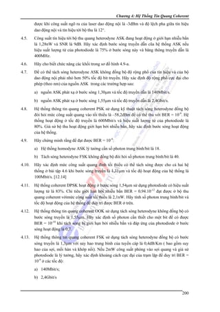 Chương 4: Hệ Thống Tin Quang Coherent

được khi công suất ngõ ra của laser dao động nội là -3dBm và độ lệch pha giữa tín hiệu
dao động nội và tín hiệu tới bộ thu là 12°.
4.5.

Công suất tín hiệu tới bộ thu quang heterodyne ASK đang hoạt động ở giới hạn nhiễu bắn
là 1,28nW và SNR là 9dB. Hãy xác định bước sóng truyền dẫn cũa hệ thống ASK nếu
hiệu suất lượng tử của photodiode là 75% ở bước sóng này và băng thông truyền dẫn là
400MHz.

4.6.

Hãy cho biết chức năng các khối trong sơ đồ hình 4.9-a.

4.7.

Để có thể tách sóng heterodyne ASK không đồng bộ độ rộng phổ của tín hiệu và của bộ
dao động nội phải nhỏ hơn 50% tốc độ bit truyền. Hãy xác định độ rộng phổ cực đại cho
phép (theo nm) của nguồn ASK trong các trường hợp sau:
a) nguồn ASK phát xạ ở bước sóng 1,30μm và tốc độ truyền dẫn là 140Mbit/s.
b) nguồn ASK phát xạ ở bước sóng 1,55μm và tốc độ truyền dẫn là 2,4Gbit/s.

4.8.

Hệ thống thông tin quang coherent PSK sử dụng kỹ thuật tách sóng heterodyne đồng bộ
đòi hỏi mức công suất quang vào tối thiểu là –58,2dBm để có thể thu với BER = 10-9. Hệ
thống hoạt động ở tốc độ truyền là 600Mbit/s và hiệu suất lượng tử của photodiode là
80%. Giả sử bộ thu hoạt động giới hạn bởi nhiễu bắn, hãy xác định bước sóng hoạt động
của hệ thống.

4.9.

Hãy chứng minh rằng để đạt được BER = 10-9:
a) Hệ thống homodyne ASK lý tưởng cần số photon trung bình/bit là 18.
b) Tách sóng heterodyne FSK không đồng bộ đòi hỏi số photon trung bình/bit là 40.

4.10.

Hãy xác định mức công suất quang đỉnh tối thiểu có thể tách sóng được cho cả hai hệ
thống ở bài tập 4.6 khi bước sóng truyền là 1,31μm và tốc độ hoạt động của hệ thống là
100Mbit/s. [12.14]

4.11.

Hệ thống coherent DPSK hoạt động ở bước sóng 1,54μm sử dụng photodiode có hiệu suất
lượng tử là 83%. Chỉ tiêu giới hạn bởi nhiễu bắn BER = 0,94.10-12 đạt được ở bộ thu
quang coherent vớimức công suất tối thiểu là 2,1nW. Hãy tính số photon trung bình/bit và
tốc độ hoạt động của hệ thống để duy trì được BER ở trên.

4.12.

Hệ thống thông tin quang coherent OOK sử dụng tách sóng heterodyne không đồng bộ có
bước sóng truyền là 1,55μm. Hãy xác định số photon cần thiết cho một bit để có được
BER = 10-10 khi tách sóng bị giới hạn bởi nhiễu bắn và đáp ứng của photodiode ở bước
sóng hoạt động là 0,7.

4.13.

Hệ thống thông tin quang coherent FSK sử dụng tách sóng heterodyne đồng bộ có bước
sóng truyền là 1,3μm với suy hao trung bình của tuyến cáp là 0,4dB/Km ( bao gồm suy
hao của sợi, mối hàn và khớp nối). Nếu 2mW công suất phóng vào sợi quang và giả sử
photodiode là lý tưởng, hãy xác định khoảng cách cực đại của trạm lặp để duy trì BER =
10-9 ở các tốc độ:
a) 140Mbit/s;
b) 2,4Gbit/s

200

 