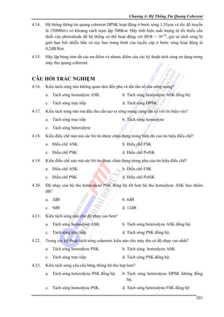 Chương 4: Hệ Thống Tin Quang Coherent

4.14.

Hệ thống thông tin quang coherent DPSK hoạt động ở bước sóng 1,55μm và tốc độ truyền
là 250Mbit/s có khoảng cách trạm lặp 300Km. Hãy tính hiệu suất lượng tử tối thiểu cần
thiết của photodiode để hệ thống có thể hoạt động với BER = 10-10, giả sử tách sóng bị
giới hạn bởi nhiễu bắn và suy hao trung bình của tuyến cáp ở bước sóng hoạt động là
0,2dB/Km.

4.15.

Hãy lập bảng tóm tắt các ưu điểm và nhược điểm của các kỹ thuật tách sóng sử dụng trong
mày thu quang coherent.

CÂU HỎI TRẮC NGHIỆM
4.16.

Kiểu tách sóng nào không quan tâm đến pha và tần tần số của sóng mang?
a. Tách sóng homodyne ASK.
c. Tách sóng trực tiếp

4.17.

b. Tách sóng heterodyne ASK đồng bộ.
d. Tách sóng DPSK.

Kiểu tách sóng nào mà đầu thu cần tạo ra sóng mang cùng tần số với tín hiệu vào?
a. Tách sóng trực tiếp

b. Tách sóng homodyne

c. Tách sóng heterodyne
4.18.

Kiểu điều chế nào mà các bit tin được chứa đựng trong biên độ của tín hiệu điều chế?
a. Điều chế ASK.
c. Điều chế PSK

4.19.

b. Điều chế FSK
d. Điều chế PolSK

Kiểu điều chế nào mà các bit tin được chứa đựng trong pha của tín hiệu điều chế?
a. Điều chế ASK.
c. Điều chế PSK

4.20.

b. Điều chế FSK
d. Điều chế PolSK

Độ nhạy của bộ thu heterodyne PSK đồng bộ tốt hơn bộ thu homodyne ASK bao nhiêu
dB?
a. 3dB
c. 9dB

4.21.

b. 6dB
d. 12dB

Kiểu tách sóng nào cho độ nhạy cao hơn?
a. Tách sóng homodyne ASK.
c. Tách sóng trực tiếp.

4.22.

b. Tách sóng heterodyne ASK đồng bộ.
d. Tách sóng PSK đồng bộ.

Trong các kỹ thuật tách sóng coherent, kiểu nào cho máy thu có độ nhạy cao nhất?
a. Tách sóng homodyne PSK.
c. Tách sóng trực tiếp.

4.23.

b. Tách sóng. homodyne ASK
d. Tách sóng PSK đồng bộ.

Kiểu tách sóng yêu cầu băng thông bộ thu hẹp hơn?
a. Tách sóng heterodyne PSK đồng bộ.

b. Tách sóng heterodyne DPSK không đồng
bộ.

c. Tách sóng homodyne PSK.

d. Tách sóng heterodyne FSK đồng bộ
201

 