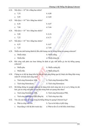 Chương 4: Hệ Thống Tin Quang Coherent

4.24.

Nếu Q(x) = 10-9 thì x bằng bao nhiêu?
a. 7,35.
c. 5,95

4.25.

b. 6,08
d. 4,68

Nếu Q(x) = 10-10 thì x bằng bao nhiêu?
a. 6,36
c. 7,04

4.26.

b. 6,07
d. 5,66

Nếu Q(x) = 10-11 thì x bằng bao nhiêu?
a. 5,08
c. 7,22

4.27.

b. 6,16
d. 6,71

Nếu Q(x) = 10-12 thì x bằng bao nhiêu?
a. 6,55
c. 7,25

4.28.

b. 6,87
d. 7,04

Nhiễu nào ảnh hưởng đánh kể đến chất lượng của hệ thống thông tin quang coherent?
a. Nhiễu nhiệt.
c. Nhiễu bắn.

4.29.

b. Nhiễu trắng.
d. Nhiễu dòng tối.

Khi công suất phát của laser không ổn định sẽ gây nên nhiễu gì cho hệ thống quang
coherent?
a. Nhiễu pha.
c. Nhiễu bắn.

4.30.

b. Nhiễu cường độ.
d. Nhiễu dòng tối.

Chúng ta có thể áp dụng kiểu bù tán sắc ánh sáng thông qua kỹ thuật cân bằng điện trong
miền IF với kiểu tách sóng nào?
a. Tách sóng Homodyne ASK.
c. Tách sóng Heterodyne.

4.31.

b. Tách sóng Homodyne PSK.
d. Tách sóng Homodyne.

Hệ thống thông tin quang coherent sử dụng kiểu tách sóng nào sẽ có cự ly thông tin dài
hơn, giả sử công suất phát và suy hao trung bình sợi quang như nhau?
a. Tách sóng Homodyne ASK.
c. Tách sóng heterodyne FSK đồng bộ.

4.32.

b. Tách sóng Homodyne PSK.
d. Tách sóng trực tiếp.

Yêu cầu của laser sử dụng trong hệ thống thông tin quang Coherent là gì?
a. Phát ra công suất lớn.

b. Tạo ra tín hiệu có phổ rộng.

c. Hoạt động ở chế độ đơn mode dọc.

d. Phát ta tần số có thể điểu chỉnh được.

202

 