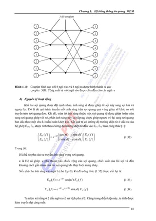 Chương 1: Hệ thống thông tin quang WDM
3 dB couplers

1

1

2

2

1

1

2

2

1

1

2

2

1

1

2

2

Hình 1.10 Coupler hình sao với 8 ngõ vào và 8 ngõ ra được hình thành từ các
coupler 3dB. Công suất từ một ngõ vào được chia đều cho các ngõ ra

b) Nguyên lý hoạt động
Khi hai sợi quang được đặt cạnh nhau, ánh sáng sẽ được ghép từ sợi này sang sợi kia và
ngược lại. Ðó là do quá trình truyền mốt ánh sáng trên sợi quang qua vùng ghép sẽ khác so với
truyền trên sợi quang đơn. Khi đó, toàn bộ ánh sáng thuộc một sợi quang sẽ được ghép hoàn toàn
sang sợi quang ghép với nó, phần ánh sáng này lại tiếp tục được ghép ngược trở lại sang sợi quang
ban đầu theo một chu kì tuần hoàn khép kín. Kết quả ta có cường độ trường điện từ ở đầu ra của
bộ ghép Eo1, Eo2 được tính theo cường độ trường điện từ đầu vào Ei1, Ei2 theo công thức [1]:

i sin(κl ) ⎞ ⎛ Ei1 ( f ) ⎞
⎛ E01 ( f ) ⎞
−iβl ⎛ cos(κl )
⎜
⎜
⎟⎜
⎜ E ( f ) ⎟ = e ⎜ i sin(κl ) cos(κl ) ⎟ ⎜ E ( f ) ⎟
⎟
⎟
⎝
⎠ ⎝ i2
⎝ 02
⎠
⎠

(1.32)

Trong đó:
β là hệ số pha của sự truyền ánh sáng trong sợi quang.
κ là Hệ số ghép. κ phụ thuộc vào chiều rộng của sợi quang, chiết suất của lõi sợi và đến
khoảng cách gần nhau của hai sợi quang khi thực hiện nung chảy.
Nếu chỉ cho ánh sáng vào ngõ 1 (cho Ei2=0), khi đó công thức (1.32) được viết lại là:

E 01 ( f ) = e −iβl cos(κl ) Ei1 ( f )
E 02 ( f ) = e − iβl e i (π / 2 ) sin(κl ) Ei1 ( f )

(1.33)
(1.34)

Ta nhận xét rằng ở 2 đầu ngõ ra có sự lệch pha π/2. Cũng trong điều kiện này, ta tính được
hàm truyền đạt công suất:
18

 
