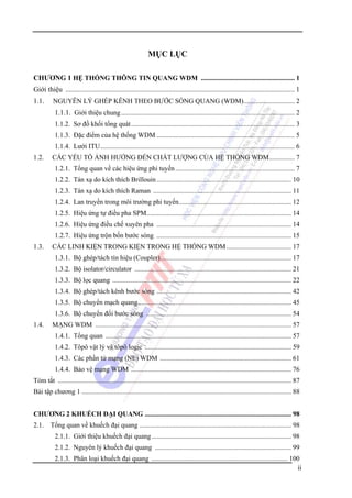 MỤC LỤC
CHƯƠNG 1 HỆ THỐNG THÔNG TIN QUANG WDM ....................................................... 1
Giới thiệu ................................................................................................................................. 1
1.1.

NGUYÊN LÝ GHÉP KÊNH THEO BƯỚC SÓNG QUANG (WDM).............................. 2

1.1.1. Giới thiệu chung...................................................................................................... 2
1.1.2. Sơ đồ khối tổng quát ................................................................................................ 3
1.1.3. Đặc điểm của hệ thống WDM ................................................................................. 5
1.1.4. Lưới ITU.................................................................................................................. 6
1.2.

CÁC YẾU TỐ ẢNH HƯỞNG ĐẾN CHẤT LƯỢNG CỦA HỆ THỐNG WDM............... 7
1.2.1. Tổng quan về các hiệu ứng phi tuyến ...................................................................... 7
1.2.2. Tán xạ do kích thích Brillouin ............................................................................... 10
1.2.3. Tán xạ do kích thích Raman ................................................................................. 11
1.2.4. Lan truyền trong môi trường phi tuyến.................................................................. 12
1.2.5. Hiệu ứng tự điều pha SPM..................................................................................... 14
1.2.6. Hiệu ứng điều chế xuyên pha ............................................................................... 14
1.2.7. Hiệu ứng trộn bốn bước sóng ............................................................................... 15

1.3.

CÁC LINH KIỆN TRONG KIỆN TRONG HỆ THỐNG WDM ...................................... 17
1.3.1. Bộ ghép/tách tín hiệu (Coupler)............................................................................. 17
1.3.2. Bộ isolator/circulator ............................................................................................ 21
1.3.3. Bộ lọc quang ......................................................................................................... 22
1.3.4. Bộ ghép/tách kênh bước sóng ............................................................................... 42
1.3.5. Bộ chuyển mạch quang.......................................................................................... 45
1.3.6. Bộ chuyển đổi bước sóng ..................................................................................... 54

1.4.

MẠNG WDM ................................................................................................................... 57
1.4.1. Tổng quan ............................................................................................................. 57
1.4.2. Tôpô vật lý và tôpô logic ...................................................................................... 59
1.4.3. Các phần tử mạng (NE) WDM ............................................................................. 61
1.4.4. Bảo vệ mạng WDM .............................................................................................. 76

Tóm tắt ......................................................................................................................................... 87
Bài tập chương 1 ........................................................................................................................... 88
CHƯƠNG 2 KHUẾCH ĐẠI QUANG ...................................................................................... 98
2.1. Tổng quan về khuếch đại quang ......................................................................................... 98
2.1.1. Giới thiệu khuếch đại quang .................................................................................. 98
2.1.2. Nguyên lý khuếch đại quang ................................................................................ 99
2.1.3. Phân loại khuếch đại quang ................................................................................ 100
ii

 