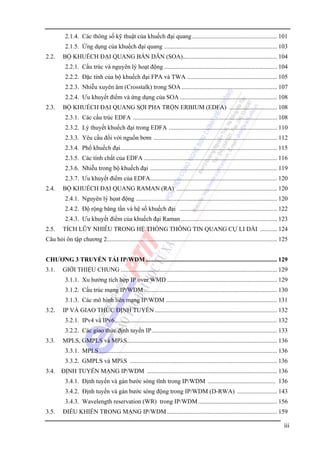 2.1.4. Các thông số kỹ thuật của khuếch đại quang ....................................................... 101
2.1.5. Ứng dụng của khuếch đại quang ......................................................................... 103
2.2.

BỘ KHUẾCH ĐẠI QUANG BÁN DẪN (SOA)............................................................. 104
2.2.1. Cấu trúc và nguyên lý hoạt động ......................................................................... 104
2.2.2. Đặc tính của bộ khuếch đại FPA và TWA .......................................................... 105
2.2.3. Nhiễu xuyên âm (Crosstalk) trong SOA .............................................................. 107
2.2.4. Ưu khuyết điểm và ứng dụng của SOA ............................................................... 108

2.3.

BỘ KHUẾCH ĐẠI QUANG SỢI PHA TRỘN ERBIUM (EDFA) ............................... 108
2.3.1. Các cấu trúc EDFA ............................................................................................. 108
2.3.2. Lý thuyết khuếch đại trong EDFA ...................................................................... 110
2.3.3. Yêu cầu đối với nguồn bơm ................................................................................ 112
2.3.4. Phổ khuếch đại..................................................................................................... 115
2.3.5. Các tính chất của EDFA ...................................................................................... 116
2.3.6. Nhiễu trong bộ khuếch đại .................................................................................. 119
2.3.7. Ưu khuyết điểm của EDFA.................................................................................. 120

2.4.

BỘ KHUẾCH ĐẠI QUANG RAMAN (RA) ................................................................. 120
2.4.1. Nguyên lý họat động ........................................................................................... 120
2.4.2. Độ rộng băng tần và hệ số khuếch đại ............................................................... 122
2.4.3. Ưu khuyết điểm của khuếch đại Raman .............................................................. 123

2.5.

TÍCH LŨY NHIỄU TRONG HỆ THỐNG THÔNG TIN QUANG CỰ LI DÀI ........... 124

Câu hỏi ôn tập chương 2.............................................................................................................. 125
CHƯƠNG 3 TRUYỀN TẢI IP/WDM ..................................................................................... 129
3.1.

GIỚI THIỆU CHUNG ..................................................................................................... 129
3.1.1. Xu hướng tích hợp IP over WMD ....................................................................... 129
3.1.2. Cấu trúc mạng IP/WDM ...................................................................................... 130
3.1.3. Các mô hình liên mạng IP/WDM ........................................................................ 131

3.2.

IP VÀ GIAO THỨC ĐỊNH TUYẾN ............................................................................... 132
3.2.1. IPv4 và IPv6......................................................................................................... 132
3.2.2. Các giao thức định tuyến IP................................................................................. 133

3.3.

MPLS, GMPLS và MPλS................................................................................................. 136
3.3.1. MPLS ................................................................................................................... 136
3.3.2. GMPLS và MPλS ............................................................................................... 136

3.4.

ĐỊNH TUYẾN MẠNG IP/WDM .................................................................................... 136
3.4.1. Định tuyến và gán bước sóng tĩnh trong IP/WDM ............................................ 136
3.4.2. Định tuyến và gán bước sóng động trong IP/WDM (D-RWA) .......................... 143
3.4.3. Wavelength reservation (WR) trong IP/WDM ................................................... 156

3.5.

ĐIỂU KHIỂN TRONG MẠNG IP/WDM ....................................................................... 159

iii

 