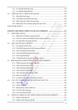 3.5.1. Cơ chế điều khiển tập trung ................................................................................ 159
3.5.2. Cơ chế điều khiển phân bố .................................................................................. 159
3.6.

THIẾT KỀ TỐI ƯU TÔPÔ LOGIC QUANG ................................................................. 159
3.6.1. Khái niệm tôpô mạng........................................................................................... 159
3.6.2. Tóm tắt bài toán thiết kế topo logic .................................................................... 160
3.6.3. Định tuyến cho traffic trên topo logic ................................................................. 162
3.6.4. Định tuyến cho các đường quang trên topo vật lý ............................................... 162

Câu hỏi ôn tập chương 3 ............................................................................................................. 163
CHƯƠNG 4 HỆ THỐNG THÔNG TIN QUANG COHERENT ........................................ 167
4.1.

GIỚI THIỆU CHUNG .................................................................................................... 167
4.1.1. Khái niệm về thông tin quang coherent ............................................................... 167
4.1.2. Cấu trúc cơ bản của hệ thống thông tin quang coherent...................................... 167
4.1.3. Các dạng điều chế quang coherent ..................................................................... 169

4.2.

MÁY THU QUANG COHERENT ................................................................................. 173
4.2.1. Các nguyên lý tách sóng ...................................................................................... 173
4.2.2. Sơ đồ khối tổng quát của bộ thu quang coherent................................................. 175
4.2.3. Tách sóng đồng bộ Heterodyne .......................................................................... 176
4.2.4. Tách sóng không đồng bộ Heterodyne ............................................................... 178
4.2.5. Tách sóng Homodyne ......................................................................................... 178
4.2.6. Vòng khoá pha trong máy thu quang coherent ................................................... 179

4.3. BER TRONG HỆ THỐNG THÔNG TIN QUANG COHERENT .................................. 180
4.3.1. Nhiễu trong máy thu quang Coherent ................................................................. 180
4.3.2. Tách sóng heterodyne ASK ................................................................................. 182
4.3.3. Tách sóng heterodyne FSK ................................................................................. 184
4.3.4. Tách sóng heterodyne PSK ................................................................................. 185
4.3.5. Tách sóng Homodyne ASK và PSK ................................................................... 186
4.3.6. Hàm xác suất lỗi ................................................................................................. 187
4.3.7. So sánh độ nhạy của các hệ thống coherent ........................................................ 189
4.4.

CÁC YẾU TỐ ẢNH HƯỞNG ĐẾN ĐỘ NHẠY MÁY THU ........................................ 194
4.4.1. Nhiễu pha ............................................................................................................ 194
4.4.2. Nhiễu cường độ ................................................................................................... 195
4.4.3. Không tương xứng về phân cực .......................................................................... 196
4.4.4. Tán sắc trong sợi quang ...................................................................................... 196
4.4.5. Các yếu tố hạn chế khác ..................................................................................... 196

4.5.

NHỮNG ƯU ĐIỂM CỦA HỆ THỐNG THÔNG TIN QUANG COHERENT ............. 196
4.5.1. Nâng cao độ nhạy thu ......................................................................................... 197
4.5.2. Nâng cao khả năng truyền dẫn ............................................................................ 197

iv

 