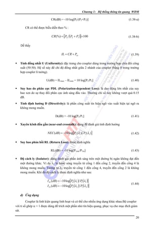 Chương 1: Hệ thống thông tin quang WDM

CR(dB) = -10 log[P2/(P2+P3)]

(1.38-a)

CR có thể được biễu diễn theo % :

CR(%) = [P2 (P2 + P3 )]×100

(1.38-b)

Dễ thấy

IL = CR + Pex

(1.39)

Tính đồng nhất U (Uniformity): đặc trưng cho coupler dùng trong trường hợp chia đôi công
suất (50:50). Hệ số này để chỉ độ đồng nhất giữa 2 nhánh của coupler (bằng 0 trong trường
hợp coupler lí tưởng).

U(dB) = ILmax – ILmin = 10 log[P3/P2]

(1.40)

Suy hao do phân cực PDL (Polarization-dependent Loss): là dao động lớn nhất của suy
hao xen do sự thay đổi phân cực ánh sáng đầu vào. Thường chỉ số này không vượt quá 0.15
dB.
Tính định hướng D (Directivity): là phần công suất tín hiệu ngõ vào xuất hiện tại ngõ ra
không mong muốn.

D(dB) = -10 log[P4/P1]

(1.41)

Xuyên kênh đầu gần (near-end crosstalk): dùng để đánh giá tính định hướng

NEC (dB) = −10 log[P3 (λ1 ) P1 (λ1 )]

(1.42)

Suy hao phản hồi RL (Return Loss): được định nghĩa

RL(dB) = -10 log[P1out/P1in]

(1.43)

Ðộ cách ly (Isolator): dùng đánh giá phần ánh sáng trên một đường bị ngăn không đạt đến
một đường khác. Ví dụ λ1 là bước sóng truyền từ cổng 1 đến cổng 2, truyền đến cổng 4 là
không mong muốn. Tương tự λ2 truyền từ cổng 1 đến cổng 4, truyền đến cổng 2 là không
mong muốn. Khi đó độ cách ly được định nghĩa như sau:

I 41 (dB) = −10 log[P4 (λ1 ) P1 (λ1 )]

I 21 (dB) = −10 log[P2 (λ2 ) P1 (λ2 )]

(1.44)

d) Ứng dụng
Coupler là linh kiện quang linh hoạt và có thể cho nhiều ứng dụng khác nhau:Bộ coupler
với tỉ số ghép α ≈ 1 được dùng để trích một phần nhỏ tín hiệu quang, phục vụ cho mục đích giám
sát.
20

 