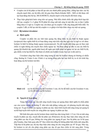 Chương 1: Hệ thống thông tin quang WDM

Coupler còn là bộ phận cơ bản để tạo nên các thành phần quang khác, chẳng hạn như: các bộ
chuyển mạch tĩnh, các bộ điều chế, bộ giao thoa Mach-Zehnder MZI... MZI có thể được chế
tạo hoạt động như bộ lọc, MUX/DEMUX, chuyển mạch và bộ chuyển đổi bước sóng.
Thực hiện ghép/tách bước sóng trên sợi quang. Nhờ điều chỉnh chiều dài ghép thích hợp khi
chế tạo, coupler 2 x 2 ghép 50:50 phân bố công suất ánh sáng từ một đầu vào ra làm 2 phần
bằng nhau ở 2 ngõ ra. Coupler này còn được gọi là coupler 3 dB, ứng dụng phổ biến nhất. Từ
coupler 3 dB, có thể tạo nên bộ coupler n x n ghép n tín hiệu khác nhau vào một sợi quang.

1.3.2

Bộ isolator/circulator

a) Ðịnh nghĩa
Coupler và phần lớn các linh kiện quang thụ động khác là các thiết bị thuận ngược
(reciprocal) theo nghĩa thiết bị sẽ hoạt động cùng một kiểu nếu đảo ngõ vào và ngõ ra với nhau.
Isolator là thiết bị không thuận ngược (nonreciprocal). Nó chỉ truyền ánh sáng qua nó theo một
chiều và ngăn không cho truyền theo chiều ngược lại. Nó được dùng tại đầu ra của các thiết bị
quang (bộ khuếch đại, nguồn phát laser) để ngăn quá trình phản xạ ngược trở lại các thiết bị đó,
gây nhiễu và hư hại thiết bị. Hai tham số chính của Isolator là suy hao xen và độ cách ly.

Coång 2

Coång 2

Circulator cũng thực hiện chức năng tương tự như bộ Isolator nhưng nó thường có nhiều
cổng, thường là 3 hoặc 4 cửa. Chính vì sự tương đồng giữa hai loại thiết bị, ta sẽ chỉ trình bày
hoạt động của bộ Isolator mà thôi.

λ1 , λ 2 , λ3

Coång 3

Coång 1

(a)

Hình 1.12

Coång 3

λ1 , λ 2 , λ 3
ISOLATOR
ISOLATO
R

λ4

Coång 4

Coång 1

(b)

(c)

(a) Sơ đồ khối của bộ Circulator 3 cửa. (b) Sơ đồ khối của bộ Circulator 4 cửa.
(c) Sơ đồ khối của bộ Isolator.

b) Nguyên lý hoạt động
Trạng thái phân cực của ánh sáng truyền trong sợi quang được định nghĩa là chiều phân
cực của vector cường độ trường E nằm trên mặt phẳng vuông góc với phương truyền ánh sáng
trong sợi. Ta gọi là phân cực ngang và phân cực dọc. Quá trình truyền ánh sáng trong sợi quang là
sự kết hợp tuyến tính truyền các sóng phân cực ngang và phân cực dọc.
Mô hình đơn giản của bộ Isolator được minh họa như trong hình 1.13 (a). Giả sử ánh sáng
truyền là phân cực dọc, truyền đến bộ phân cực (Polarizer), bộ này thực hiện chức năng chỉ cho
sóng phân cực dọc đi qua, không cho sóng phân cực ngang đi qua. Sau bộ phân cực là bộ quay
pha Faraday, thực hiện quay pha 45o theo chiều kim đồng hồ không phân biệt chiều ánh sáng đến.
Tiếp theo là bộ phân cực, bộ này thực hiện chức năng chỉ cho sóng phân cực 45o đi qua. Như vậy,
bộ Isolator ta xét chỉ cho phép sóng phân cực dọc đi qua theo chiều từ trái sang phải. Trong
21

 