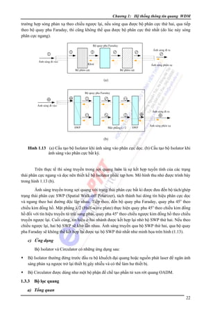 Chương 1: Hệ thống thông tin quang WDM

trường hợp sóng phản xạ theo chiều ngược lại, nếu sóng qua được bộ phân cực thứ hai, qua tiếp
theo bộ quay pha Faraday, thì cũng không thể qua được bộ phân cực thứ nhất (do lúc này sóng
phân cực ngang).
Boä quay pha Faraday
AÙnh saùng ñi ra

AÙnh saùng ñi vaøo

Khoaù

AÙnh saùng phaûn xaï

Boä phaân cöïc

Boä phaân cöïc

(a)
Boä quay pha Faraday

AÙnh saùng ñi vaøo
AÙnh saùng ñi ra

SWP

Maët phaúng λ / 2

SWP

AÙnh saùng phaûn xaï

(b)

Hình 1.13 (a) Cấu tạo bộ Isolator khi ánh sáng vào phân cực dọc. (b) Cấu tạo bộ Isolator khi
ánh sáng vào phân cực bất kỳ.

Trên thực tế thì sóng truyền trong sợi quang luôn là sự kết hợp tuyến tính của các trạng
thái phân cực ngang và dọc nên thiết kế bộ Isolator phức tạp hơn. Mô hình thu nhỏ được trình bày
trong hình 1.13 (b).
Ánh sáng truyền trong sợi quang với trạng thái phân cực bất kì được đưa đến bộ tách/ghép
trạng thái phân cực SWP (Spatial Walk-off Polarizer), tách thành hai dòng tín hiệu phân cực dọc
và ngang theo hai đường độc lập nhau. Tiếp theo, đến bộ quay pha Faraday, quay pha 45o theo
chiều kim đồng hồ. Mặt phẳng λ/2 (Half-wave plate) thực hiện quay pha 45o theo chiều kim đồng
hồ đối với tín hiệu truyền từ trái sang phải, quay pha 45o theo chiều ngược kim đồng hồ theo chiều
truyền ngược lại. Cuối cùng, tín hiệu ở hai nhánh được kết hợp lại nhờ bộ SWP thứ hai. Nếu theo
chiều ngược lại, hai bộ SWP sẽ khử lẫn nhau. Ánh sáng truyền qua bộ SWP thứ hai, qua bộ quay
pha Faraday sẽ không thể kết hợp lại được tại bộ SWP thứ nhất như minh họa trên hình (1.13).

c) Ứng dụng
Bộ Isolator và Circulator có những ứng dụng sau:
Bộ Isolator thường đứng trước đầu ra bộ khuếch đại quang hoặc nguồn phát laser để ngăn ánh
sáng phản xạ ngược trở lại thiết bị gây nhiễu và có thể làm hư thiết bị.
Bộ Circulator được dùng như một bộ phận để chế tạo phần tử xen rớt quang OADM.

1.3.3

Bộ lọc quang

a) Tổng quan
22

 