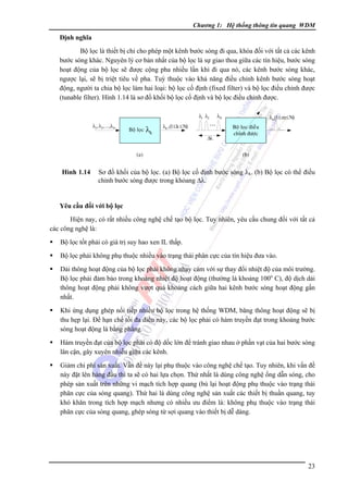 Chương 1: Hệ thống thông tin quang WDM

Ðịnh nghĩa

Bộ lọc là thiết bị chỉ cho phép một kênh bước sóng đi qua, khóa đối với tất cả các kênh
bước sóng khác. Nguyên lý cơ bản nhất của bộ lọc là sự giao thoa giữa các tín hiệu, bước sóng
hoạt động của bộ lọc sẽ được cộng pha nhiều lần khi đi qua nó, các kênh bước sóng khác,
ngược lại, sẽ bị triệt tiêu về pha. Tuỳ thuộc vào khả năng điều chỉnh kênh bước sóng hoạt
động, người ta chia bộ lọc làm hai loại: bộ lọc cố định (fixed filter) và bộ lọc điều chỉnh được
(tunable filter). Hình 1.14 là sơ đồ khối bộ lọc cố định và bộ lọc điều chỉnh được.
λ1 λ2
λ1, λ2 , ...,λN

Boä loïc

λk

λk , (1≤ k ≤ N)

(a)

Hình 1.14

Δλ

λN

λm(1≤ m≤ N)

Boä loïc ñieàu
chænh ñöôïc

(b)

Sơ đồ khối của bộ lọc. (a) Bộ lọc cố định bước sóng λk. (b) Bộ lọc có thể điều
chỉnh bước sóng được trong khỏang Δλ.

Yêu cầu đối với bộ lọc

Hiện nay, có rất nhiều công nghệ chế tạo bộ lọc. Tuy nhiên, yêu cầu chung đối với tất cả
các công nghệ là:
Bộ lọc tốt phải có giá trị suy hao xen IL thấp.
Bộ lọc phải không phụ thuộc nhiều vào trạng thái phân cực của tín hiệu đưa vào.
Dải thông hoạt động của bộ lọc phải không nhạy cảm với sự thay đổi nhiệt độ của môi trường.
Bộ lọc phải đảm bảo trong khoảng nhiệt độ hoạt động (thường là khoảng 100o C), độ dịch dải
thông hoạt động phải không vượt quá khoảng cách giữa hai kênh bước sóng hoạt động gần
nhất.
Khi ứng dụng ghép nối tiếp nhiều bộ lọc trong hệ thống WDM, băng thông hoạt động sẽ bị
thu hẹp lại. Ðể hạn chế tối đa điều này, các bộ lọc phải có hàm truyền đạt trong khoảng bước
sóng hoạt động là bằng phẳng.
Hàm truyền đạt của bộ lọc phải có độ dốc lớn để tránh giao nhau ở phần vạt của hai bước sóng
lân cận, gây xuyên nhiễu giữa các kênh.
Giảm chi phí sản xuất. Vấn đề này lại phụ thuộc vào công nghệ chế tạo. Tuy nhiên, khi vấn đề
này đặt lên hàng đầu thì ta sẽ có hai lựa chọn. Thứ nhất là dùng công nghệ ống dẫn sóng, cho
phép sản xuất trên những vi mạch tích hợp quang (bù lại hoạt động phụ thuộc vào trạng thái
phân cực của sóng quang). Thứ hai là dùng công nghệ sản xuất các thiết bị thuần quang, tuy
khó khăn trong tích hợp mạch nhưng có nhiều ưu điểm là: không phụ thuộc vào trạng thái
phân cực của sóng quang, ghép sóng từ sợi quang vào thiết bị dễ dàng.

23

 