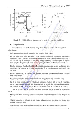 Chương 1: Hệ thống thông tin quang WDM

-30

Baên g chaën

Vuøn g xuyeân nhieãu

-40

Suy hao theâm vaøo (dB)

-20

Ñoä caùch li

-10

Ñoä roän g baên g thoân g

0.5 dB

20 dB

Suy hao theâm vaøo (dB)

0

0

Ñoä gôïn soùng

-10
-20
-30
-40

1533.47

1534.25

λ( nm)

(a)
Hình 1.15

1540.56

λ (nm )

(b)

(a) Các thông số đặc trưng của bộ lọc. (b) Ðộ gợn sóng của bộ lọc.

b) Thông số cơ bản
Hình 1.15 minh họa các đặc tính đặc trưng cho một bộ lọc, các đặc tính đó được định
nghĩa như sau:
Bước sóng trung tâm: phải là bước sóng tuân theo tiêu chuẩn ITU-T
Ðộ rộng băng thông (Pass Bandwidth): là độ rộng của hàm truyền đạt tại mức suy hao xen
cách đỉnh 0.5 dB. Trong một số trường hợp, người ta còn có thể xét băng thông đi qua 1 dB, 3
dB. Ðặc tính này rất quan trọng vì laser trong trường hợp không lí tưởng chỉ phát tín hiệu có
bước sóng dao động nhất định so với bước sóng trung tâm được qui định theo chuẩn ITU-T.
Ðộ rộng băng chặn (Stop Bandwidth): là độ rộng của hàm truyền đạt tại mức suy hao xen cách
đỉnh 20 dB. Dải chặn của bộ lọc phải càng nhỏ càng tốt để tránh hiện tượng xuyên nhiễu giữa
các kênh.
Ðộ cách li (Isolation): để chỉ công suất của một kênh bước sóng xuyên nhiễu sang các kênh
bước sóng lân cận.
Ðộ gợn sóng (Ripple): là độ chênh lệch đỉnh-đỉnh trong phạm vi một kênh bước sóng.
Hệ số sử dụng băng thông BUF (Bandwidth-utilization Factor): là tỉ số của độ rộng kênh
truyền LW (Linewidth) của ánh sáng được truyền đi so với ánh sáng phản xạ tại một mức suy
hao xác định. Bộ lọc lí tưởng phải có BUF = 1. Trên thực tế, khi IL = -25 dB thì BUF ≈ 0.4.
Nếu bộ lọc thuộc loại có thể điều chỉnh bước sóng được, nó còn có thêm các đặc tính nữa
như là:
Khoảng điều chỉnh bước sóng động: là khoảng bước sóng mà trong phạm vi hoạt động của bộ
lọc.
Số kênh bước sóng có thể xử lý: là tỉ lệ khoảng điều chỉnh bước sóng động trên khoảng cách
giữa các kênh bước sóng.
Thời gian điều chỉnh: Thời gian điều chỉnh giữa các kênh bước sóng hoạt động khác nhau.
24

 