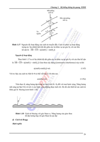 Chương 1: Hệ thống thông tin quang WDM
Mắt phẳng
cách tử
B

Ðến mặt phẳng
ánh xạ

⋅⋅⋅⋅⋅
A
D

⋅ ⋅ ⋅ C⋅
⋅
Từ
nguồn

⋅ ⋅ ⋅ ⋅ ⋅ ⋅ ⋅ θd
⋅

θi

a

⋅⋅⋅⋅⋅

Hình 1.17 Nguyên tắc hoạt động của cách tử truyền dẫn. Cách tử phản xạ hoạt động
tương tự. Sự chênh lệch độ dài giữa các tia khúc xạ tại góc θd với các khe
kế cận là: AB − CD = a[sin(θi ) − sin(θd )]
Nguyên lý hoạt động

Theo hình 1.17 ta có Sự chênh độ dài giữa các tia khúc xạ tại góc θd với các khe kế cận
là AB − CD = a[sin(θi ) − sin(θd )] .Giao thoa xây dựng (constructive interference) xảy ra khi
a[sin(θi)-sin(θd)]=mλ

(1.45)

Với m: bậc của cách tử. Khi θi=0 có thể viết lại (3.14) như sau
asin(θd)=mλ

(1.45a)

Trên thực tế, năng lượng tập trung tại bậc 0 khi θi= θd đối với mọi bước sóng. Năng lượng
ánh sáng tại bậc 0 là vô ích vì các bước sóng không được tách rời. Do đó cần thiết kế các cách tử
khác gọi là blazing (xem hình 1.18).

α

Hình 1.18 Cách tử blazing với góc blaze α. Năng lượng của giao thoa
tối đại tương ứng với góc blaze là cực đại

d) Cách tử Bragg
Ðịnh nghĩa

26

 