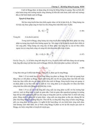 Chương 1: Hệ thống thông tin quang WDM

Cách tử Bragg được sử dụng rộng rãi trong hệ thống thông tin quang. Mọi sự biến đổi
tuần hoàn trong môi trường truyền sóng (thường là biến đổi tuần hoàn chiết suất môi trường)
đều có thể hình thành cách tử Bragg.
Nguyên lý hoạt động

Xét hai sóng truyền theo hai chiều ngược nhau với hệ số pha là β0, β1. Năng lượng của
tín hiệu này được ghép sang tín hiệu kia nếu chúng thoả mãn điều kiện về pha:

β 0 − β1 =
Trong đó:

2π
Λ

(1.46)

Λ là chu kì cách tử.

Trong cách tử Bragg, năng lượng của sóng truyền theo hướng đến được ghép vào sóng
phản xạ tương ứng truyền theo hướng ngược lại. Xét sóng có hệ số pha β0 truyền theo chiều từ
trái sang phải. Năng lượng của sóng này sẽ được ghép vào sóng tán xạ của nó theo chiều
ngược lại (có cùng bước sóng với sóng tới) nếu thoả mãn điều kiện về pha:

β 0 − (−β 0 ) = 2β 0 =

2π
Λ

(1.47)

Gọi β0=2πneff/λ0 , λ0 là bước sóng ánh sáng tới và neff là giá trị chiết suất hiệu dụng của sợi quang
hoặc ống dẫn sóng (vật liệu làm cách tử Bragg). Khi đó, điều kiện phản xạ được viết lại là:
λ0 = 2neff Λ

(1.48)

Công thức trên gọi là điều kiện Bragg. Trong đó, λ0 được gọi là sóng Bragg.
Hình 1.19 (a) minh họa cơ chế hoạt động của phản xạ Bragg. Ðó là một sợi quang hoạt
động theo cơ chế phản xạ Bragg. Chiết suất tương đối của lõi sợi quang được làm biến đổi tuần
hoàn dọc theo chiều dài của sợi đóng vai trò như cách tử Bragg. Sóng truyền trong sợi quang và
nó được phản xạ lại theo mỗi chu kì cách tử. Các sóng phản xạ sẽ cộng pha với nhau nếu bước
sóng tuân theo điều kiện Bragg ta đã trình bày ở trên.
Hình 1.19 (c) và (d) là độ rộng phổ công suất của sóng phản xạ đối với hai trường hợp
cách tử: cách tử đồng nhất và cách tử giảm dần. Cách tử giảm dần (apodized grating) là trường
hợp chế tạo chiết suất tương đối sao cho càng xa trung tâm cách tử, sự khác biệt về chiết suất càng
giảm. Dùng cách tử giảm dần sẽ giảm được công suất của sóng phản xạ lân cận, nhưng đổi lại
phải chịu băng thông hoạt động tăng lên. Theo đồ thị, ta cũng thấy rằng càng xa bước sóng Bragg,
phổ của sóng phản xạ càng giảm. Có nghĩa là khi hoạt động với các kênh bước sóng cách nhau
một khoảng cách nhất định, chỉ có bước sóng Bragg là phản xạ trở lại khi truyền qua cách tử
Bragg, các bước sóng khác sẽ truyền đi xuyên qua.

27

 