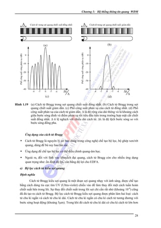 Chương 1: Hệ thống thông tin quang WDM

Λ

Caùch töû trong sôïi quang chieát suaát ñoàng nhaát

Λ

Caùch töû trong sôïi quang chieát suaát giaûm daàn

(b)
Phoå coâng suaát soùng phaûn xaï (dB)

Phoå coâng suaát soùng phaûn xaï (dB)

(a)
0
-10
-20
-30
-40

-4

-2

0

-2

-4

Δλ

(c)

0
-10
-20
-30
-40

Δ

-4

-2

0

-2

(d)

-4

Δλ

Δ

Hình 1.19 (a) Cách tử Bragg trong sợi quang chiết suất đồng nhất. (b) Cách tử Bragg trong sợi
quang chiết suất giảm dần. (c) Phổ công suất phản xạ của cách tử đồng nhất. (d) Phổ
công suất phản xạ của cách tử giảm dần. Δ là độ rộng của dải thông và là khoảng cách
giữa bước sóng đỉnh và điểm phản xạ tối tiểu đầu tiên trong trường hợp mặt cắt chiết
suất đồng nhất. Δ tỉ lệ nghịch với chiều dài cách tử. Δλ là độ lệch bước sóng so với
bước sóng đồng pha.

Ứng dụng của cách tử Bragg

Cách tử Bragg là nguyên lý cơ bản dùng trong công nghệ chế tạo bộ lọc, bộ ghép xen/rớt
quang, dùng để bù suy hao tán sắc.
Ứng dụng để chế tạo bộ lọc có thể điều chỉnh quang-âm học.
Ngoài ra, đối với lĩnh vực khuyếch đại quang, cách tử Bragg còn cho nhiều ứng dụng
quan trọng như: ổn định độ lợi, cân bằng độ lợi cho EDFA.

e) Bộ lọc cách tử kiểu sợi quang
Ðịnh nghĩa

Cách tử Bragg kiểu sợi quang là một đoạn sợi quang nhạy với ánh sáng, được chế tạo
bằng cách dùng tia cực tím UV (Ultra-violet) chiếu vào để làm thay đổi một cách tuần hoàn
chiết suất bên trong lõi. Sự thay đổi chiết suất trong lõi sợi chỉ cần rất nhỏ (khoảng 10-4) cũng
đã đủ tạo ra cách tử Bragg. Bộ lọc cách tử Bragg kiểu sợi quang được phân làm hai loại: cách
tử chu kì ngắn và cách tử chu kì dài. Cách tử chu kì ngắn có chu kì cách tử tương đương với
bước sóng hoạt động (khoảng 5μm). Trong khi đó cách tử chu kì dài có chu kì cách tử lớn hơn

28

 
