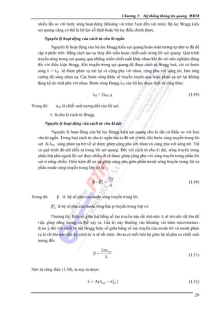 Chương 1: Hệ thống thông tin quang WDM

nhiều lần so với bước sóng hoạt động (khoảng vài trăm 5μm đến vài mm). Bộ lọc Bragg kiểu
sợi quang cũng có thể là bộ lọc cố định hoặc bộ lọc điều chỉnh được.
Nguyên lý hoạt động của cách tử chu kì ngắn

Nguyên lý hoạt động của bộ lọc Bragg kiểu sợi quang hoàn toàn tương tự như ta đã đề
cập ở phần trên. Bằng cách tạo sự thay đổi tuần hoàn chiết suất trong lõi sợi quang. Quá trình
truyền sóng trong sợi quang qua những miền chiết suất khác nhau khi đó trở nên nghiệm đúng
đối với điều kiện Bragg. Khi truyền trong sợi quang đã được cách tử Bragg hoá, chỉ có bước
sóng λ = λB sẽ được phản xạ trở lại và cộng pha với nhau, cộng pha với sóng tới, làm tăng
cường độ sóng phản xạ. Các bước sóng khác sẽ truyền xuyên qua hoặc phản xạ trở lại không
đáng kể do triệt pha với nhau. Bước sóng Bragg λB của bộ lọc được tính từ công thức:
λB = 2neff Λ
Trong đó:

(1.49)

neff là chiết suất tương đối của lõi sợi.
Λ là chu kì cách tử Bragg.

Nguyên lý hoạt động của cách tử chu kì dài

Nguyên lý hoạt động của bộ lọc Bragg kiểu sợi quang chu kì dài có khác so với loại
chu kì ngắn. Trong loại cách tử chu kì ngắn mà ta đã xét ở trên, khi bước sóng truyền trong lõi
sợi là λB, sóng phản xạ trở về sẽ được ghép cộng pha với nhau và cộng pha với sóng tới. Tất
cả quá trình đó chỉ diễn ra trong lõi sợi quang. Ðối với cách tử chu kì dài, sóng truyền trong
phần lớp phủ ngoài lõi sợi theo chiều đi sẽ được ghép cộng pha với sóng truyền trong phần lõi
sợi ở cùng chiều. Ðiều kiện để có sự ghép cộng pha giữa phần mode sóng truyền trong lõi và
phần mode sóng truyền trong lớp vỏ là:
p
β − βcl =

Trong đó:

2π
Λ

(1.50)

β là hệ số pha của mode sóng truyền trong lõi.
p
β cl là hệ số pha của mode sóng bậc p truyền trong lớp vỏ.

Thường thì hiệu số giữa hai hằng số lan truyền này rất nhỏ nên Λ sẽ trở nên rất lớn để
việc ghép năng lượng có thể xảy ra. Giá trị này thường vào khoảng vài trăm micrometers.
(Lưu ý đối với cách tử sợi Bragg hiệu số giữa hằng số lan truyền của mode tới và mode phản
xạ là rất lớn nên chu kỳ cách tử Λ sẽ rất nhỏ). Do ta có mối liên hệ giữa hệ số pha và chiết suất
tương đối:

β=

2πn eff
λ

(1.51)

Nên từ công thức (1.50), ta suy ra được:
p
λ = Λ(n eff − n eff )

(1.52)
29

 