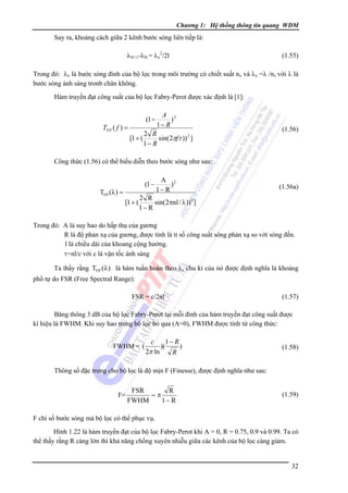 Chương 1: Hệ thống thông tin quang WDM

Suy ra, khoảng cách giữa 2 kênh bước sóng liên tiếp là:
λN+1-λN = λx2/2l

(1.55)

Trong đó: λx là bước sóng đỉnh của bộ lọc trong môi trường có chiết suất nx và λx =λ /nx với λ là
bước sóng ánh sáng tronb chân không.
Hàm truyền đạt công suất của bộ lọc Fabry-Perot được xác định là [1]:

A 2
)
1− R
TFP ( f ) =
2 R
[1 + (
sin(2πfτ )) 2 ]
1− R
(1 −

(1.56)

Công thức (1.56) có thể biểu diễn theo bước sóng như sau:

(1 −

TFP (λ ) =
[1 + (

A 2
)
1− R

(1.56a)

2 R
sin( 2πnl / λ))2 ]
1− R

Trong đó: A là suy hao do hấp thụ của gương
R là độ phản xạ của gương, được tính là tỉ số công suất sóng phản xạ so với sóng đến.
l là chiều dài của khoang cộng hưởng.
τ=nl/c với c là vận tốc ánh sáng
Ta thấy rằng TFP (λ) là hàm tuần hoàn theo λ, chu kì của nó được định nghĩa là khoảng
phổ tự do FSR (Free Spectral Range):
FSR = c/2nl

(1.57)

Băng thông 3 dB của bộ lọc Fabry-Perot tại mỗi đỉnh của hàm truyền đạt công suất được
kí hiệu là FWHM. Khi suy hao trong bộ lọc bỏ qua (A=0), FWHM được tính từ công thức:
FWHM = (

1− R
)(
)
2π ln
R

c

(1.58)

Thông số đặc trưng cho bộ lọc là độ mịn F (Finesse), được định nghĩa như sau:
F=

FSR
R
=π
FWHM
1− R

(1.59)

F chỉ số bước sóng mà bộ lọc có thể phục vụ.
Hình 1.22 là hàm truyền đạt của bộ lọc Fabry-Perot khi A = 0, R = 0.75, 0.9 và 0.99. Ta có
thể thấy rằng R càng lớn thì khả năng chống xuyên nhiễu giữa các kênh của bộ lọc càng giảm.

32

 