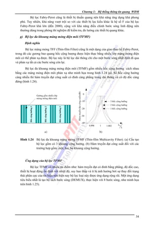 Chương 1: Hệ thống thông tin quang WDM

Bộ lọc Fabry-Perot cũng là thiết bị thuần quang nên khả năng ứng dụng khá phong
phú. Tuy nhiên, khả năng vượt trội so với các thiết bị lọc kiểu khác là hệ số F của bộ lọc
Fabry-Perot khá lớn (đến 2000), cộng với khả năng điều chỉnh bước sóng linh động nên
thường dùng trong phòng thí nghiệm để kiểm tra, đo lường các thiết bị quang khác.

g) Bộ lọc đa khoang màng mỏng điện môi (TFMF)
Ðịnh nghĩa

Bộ lọc màng mỏng TFF (Thin-film Filter) cũng là một dạng của giao thao kế Fabry-Perot,
trong đó các gương bao quang hốc cộng hượng được hiện thực bằng nhiều lớp màng mỏng điện
môi có thể phản xạ được. Bộ lọc này là bộ lọc dải thông chỉ cho một bước sóng nhất định đi qua
và phản xạ tất cả các bước sóng còn lại.

Hoác coäng höôûng 3

Hoác coäng höôûng 2

Hoác coäng höôûng 1

Göông goàm nhieàu lôùp
maøng moûng ñieän moâi

a)

Haøm truyeàn ñaït coâng suaát(dB)

Bộ lọc đa khoang màng mỏng điện môi (TFMF) gồm nhiều hốc cộng hưởng cách nhau
bằng các màng mỏng điện môi phản xạ như minh họa trong hình 1.24 (a). Số hốc cộng hưởng
càng nhiều thì hàm truyền đạt công suất có đỉnh càng phẳng trong dải thông và có độ dốc càng
đứng (hình 1.24).

0
-10

3 hoác coäng höôûng
2 hoác coäng höôûng
1 hoác coäng höôûng

-20
-30
-40

0.998

1

1.002

λ0

λ

b)

Hình 1.24 Bộ lọc đa khoang màng mỏng TFMF (Thin-film Multicavity Filter). (a) Cấu tạo
bộ lọc gồm có 3 khoang cộng hưởng. (b) Hàm truyền đạt công suất đối với các
trường hợp gồm: một, hai, ba khoang cộng hưởng.

Ứng dụng của bộ lọc TFMF

Bộ lọc TFMF có nhiều ưu điểm như: hàm truyền đạt có đỉnh bằng phẳng, độ dốc cao,
thiết bị hoạt động ổn định với nhiệt độ, suy hao thấp và ít bị ảnh hưởng bởi sự thay đổi trạng
thái phân cực của tín hiệu nên hiện nay bộ lọc loại này được ứng dụng rộng rãi. Một ứng dụng
tiêu biểu nhất là tạo bộ tách bước sóng (DEMUX), thực hiện với 8 bước sóng, như minh họa
trên hình 1.25).

34

 