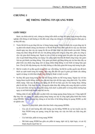 Chương 1: Hệ thống thông tin quang WDM

CHƯƠNG 1
HỆ THỐNG THÔNG TIN QUANG WDM

GIỚI THIỆU
Bước vào thiên niên kỷ mới, chúng ta chứng kiến nhiều sự thay đổi quan trọng trong nền công
nghiệp viễn thông có ảnh hưởng to lớn đến cuộc sống của chúng ta. Có nhiều nguyên nhân gây ra
sự thay đổi này:
Trước hết đó là sự gia tăng liên tục về dung lượng mạng. Nhân tố chính cho sự gia tăng này là
sự phát triển nhanh chóng của Internet và World Wide Web. Bên cạnh đó là việc các nhà kinh
doanh ngày nay dựa vào các mạng tốc độ cao để thực hiện việc kinh doanh của mình. Những
mạng này được dùng để kết nối các văn phòng trong một công ty cũng như giữa các công ty
cho việc giao dịch thương mại. Ngoài ra còn có một sự tương quan lớn giữa việc gia tăng nhu
cầu và giá thành băng thông của mạng. Các công nghệ tiên tiến đã thành công trong việc giảm
liên tục giá thành của băng thông. Việc giảm giá thành của băng thông này lại làm thúc đẩy sự
phát triển của nhiều ứng dụng mới sử dụng nhiều băng thông và mô hình sử dụng hiệu quả
hơn. Chu kỳ hồi tiếp dương này cho thấy không có dấu hiệu giảm bớt trong một tương lai gần.
Bãi bỏ và phá vỡ sự độc quyền trong lĩnh vực viễn thông. Sự bãi bỏ sự độc quyền này đã kích
thích sự cạnh tranh trong thị trường, điều này dẫn đến kết quả là giảm giá thành cho những
người sử dụng và triển khai nhanh hơn những kỹ thuật và dịch vụ mới
Sự thay đổi quan trọng trong thể loại lưu lượng chiếm ưu thế trong mạng. Ngược lại với lưu
lượng thoại truyền thống, nhiều nhu cầu mới dựa trên dữ liệu ngày càng phát triển. Tuy nhiên
nhiều mạng hiện nay đã được xây dựng chỉ để hỗ trợ hiệu quả cho lưu lượng thoại, không
phải là dữ liệu. Việc thay đổi này là nguyên nhân thúc đẩy những nhà cung cấp dịch vụ kiểm
tra lại cách thức mà họ xây dựng nên mạng, kiểu dịch vụ phân phối và trong nhiều trường hợp
ngay cả mô hình kinh doanh toàn thể của họ.
Những nhân tố này đã dẫn đến sự phát triển của mạng quang dung lượng cao. Công nghệ để
đáp ứng việc xây dựng các mạng quang dung lượng cao này là công nghệ ghép kênh theo bước
sóng DWDM. Trong chương này chúng ta sẽ tìm hiểu về hệ thống thông tin quang WDM, cụ thể
sẽ nghiên cứu:
-

Nguyên lý ghép kênh phân chia theo bước sóng quang (WDM).

-

Các yếu tố ảnh hưởng đến chất lượng của hệ thống WDM do sự lan truyền của tín
hiệu WDM trong sợi quang, trong đó tập trung vào việc tìm hiểu các hiện ứng phi
tuyến.

-

Các linh kiện, phần tử trong mạng WDM.

-

Mô hình mạng WDM bao gồm các phần tử mạng, tôpô vật lý, tôpô logic, và các kỹ
thuật chuyển mạch bảo vệ
1

 