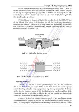 Chương 1: Hệ thống thông tin quang WDM

AWG là trường hợp tổng quát của bộ lọc giao thoa Mach-Zehnder (hình 1.27). Bộ lọc
này bao gồm hai bộ coupler nhiều cổng (multiport coupler) được kết nối với nhau bằng một
ma trận ống dẫn sóng (array of waveguides). AWG có thể được xem như là một thiết bị ở đó
một tín hiệu được nhân bản lên thành một loạt các tín hiệu với các độ lệch pha tương đối khác
nhau rộng được cộng lại với nhau.
AWG có thể được sử dụng như là bộ ghép/tách kênh 1xn. So với chuỗi MZI, AWG có
tổn hao thấp, dải thông phẳng, và dễ dàng được sản xuất dựa trên các mạch quang tổ hợp
(integrated optic substrate). AWG còn có thể được sử dụng như là một bộ kết nối chéo bước
sóng (wavelength crossconnect). Tuy nhiên bộ kết nối chéo trong trường hợp này không có
khả năng tự định tuyến (xem hình 1.28).

Ma trận ống dẫn
sóng
Các ống dẫn
sóng ngõ ra

Các ống dẫn
sóng ngõ vào
Coupler
Ngõ vào

Coupler
ngõ ra

Hình 1.27 Cách tử ống dẫn sóng ma trận

λ1 , λ12 , λ1 , λ14
1
3
2
2
λ1 ,λ2 ,λ3 ,λ2
2
4
3
λ1 ,λ3 ,λ3 ,λ3
2
3
4
4
4
4
λ1 ,λ2 ,λ3 ,λ4
4

Cách tử ống dẫn
sóng ma trận

λ1 , λ 2 , λ3 , λ 4
1
2
3
4
4
2
λ1 ,λ1 ,λ3 ,λ3
2
4
3 4 1
2
λ1 ,λ2 ,λ3 ,λ4
2
4
λ1 ,λ3 ,λ3 ,λ1
2
4

Hình 1.28 Mẫu bộ kết nối chéo được tạo từ AWG
Nguyên lý hoạt động

Xem xét AWG trên hình (1.27). Số ngõ vào và ngõ ra của AWG là n. Coupler thứ
nhất có kích thước là nxm, còn coupler thứ hai có kích thước là mxn. Hai coupler này được
nối với nhau bằng m ống dẫn sóng, được gọi là các ống dẫn sóng dạng ma trận. Ðộ dài của
các ống dẫn sóng được chọn sau cho độ lệch về chiều dài giữa hai ống dẫn sóng kế cận là ΔL.
Coupler đầu tiên chia tín hiệu thành m phần. Ðộ lệch pha giữa các phần này phụ thuộc vào
khoảng cách mà tín hiệu từ ngõ vào đến một ống dẫn sóng.
Kí hiệu dikin là độ lệch về đường đi (tương đối với bất kỳ một ống dẫn sóng ngõ vào
nào và bất kỳ một ống dẫn sóng ma trận nào) giữa ống dẫn sóng ngõ vào i và ống dẫn sóng ma
trận k. Giả sử rằng ống dẫn sóng ma trận k có độ dài đường dẫn lớn hơn ống dẫn sống k-1 một
37

 