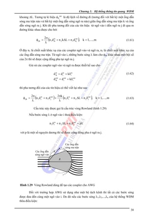 Chương 1: Hệ thống thông tin quang WDM

khoảng ΔL. Tương tự kí hiệu dkjout là độ lệch về đường đi (tương đối với bất kỳ một ống dẫn
sóng ma trận nào và bất kỳ một ống dẫn sóng ngõ ra nào) giữa ống dẫn sóng ma trận k và ống
dẫn sóng ngõ ra j. Khi đó pha tương đối của các tín hiệu từ ngõ vào i đến ngõ ra j đi qua m
đường khác nhau được cho bởi

φ ijk =

2π
n 1d in + n 2 kΔL + n 1d out , k = 1,...., m
ik
kj
λ

(

)

(1.61)

Ở đây n1 là chiết suất khúc xạ của các coupler ngõ vào và ngõ ra, n2 là chiết suất khúc xạ của
các ống dẫn sóng ma trận. Từ ngõ vào i, những bước sóng λ làm cho φijk khác nhau một bội số
của 2π thì sẽ được cộng đồng pha tại ngõ ra j.
Giả sử các coupler ngõ vào và ngõ ra được thiết kế sao cho

d in = d in + kδ in
ik
i
i

(1.62)

out
d ik = d iout + kδ iout

thì pha tương đối của các tín hiệu có thể viết lại như sau

φ ijk =

2π
2πk
n 1 d in + n 1 d out +
n 1δ in + n 2 ΔL + n 1δ out , k = 1,...., m
i
j
i
j
λ
λ

(

)

(

)

(1.63)

Cấu trúc này được gọi là cấu trúc vòng Rowland (hình 1.29)
Nếu bước sóng λ ở ngõ vào i thoả điều kiện:

n 1δ in + n 2 ΔL + n 1δ out = pλ
i
j

(1.64)

với p là một số nguyên dương thì sẽ được cộng đồng pha ở ngõ ra j.

Các ống dẫn
sóng ma trận
Các ống dẫn
sóng ngõ vào

R
R

Hình 1.29 Vòng Rowland dùng để tạo các coupler cho AWG

Ðối với trường hợp AWG sử dụng như một bộ tách kênh thì tất cả các bước sóng
được đưa đến cùng một ngõ vào i. Do đó nếu các bước sóng λ1,λ2,...,λn của hệ thống WDM
thõa điều kiện:
38

 