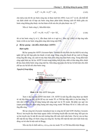 Chương 1: Hệ thống thông tin quang WDM

n 1δ in + n 2 ΔL + n 1δ out = pλ j
i
j

(1.65)

cho một p nào đó thì các bước sóng này sẽ được tách bởi AWG. Lưu ý δiin và ΔL cần thiết để
xác định chính xác tổ hợp các bước sóng được phân kênh, khoảng cách tối thiểu giữa các
bước sóng không phụ thuộc vào hai tham số đó mà chủ yếu phụ thuộc vào δjout.
Nếu có bước sóng λj’ thõa điều kiện:

n 1δ in + n 2 ΔL + n 1δ out = (p + 1)λ' j
i
j

(1.66)

thì cả hai bước sóng λj và λj’ đều được tách ra ở ngõ ra j. Như vậy AWG có đáp ứng tuần
hoàn và tất cả các bước sóng phải cùng nằm trong một FSR.

j) Bộ lọc quang – âm điều chỉnh được (AOTF)
Ðịnh nghĩa

Bộ lọc quang-âm AOTF (Acousto-Optic Tunable) là tiêu biểu cho họ thiết bị mà công
nghệ chế tạo kết hợp giữa âm thanh và ánh sáng. Dùng sóng âm thanh để tạo cách tử Bragg
trong ống dẫn sóng, các cách tử này thực hiện chức năng lựa chọn bước sóng. Trong điều kiện
công nghệ hiện tại, bộ lọc AOTF là một trong những thiết bị duy nhất có khả năng điều chỉnh
để lựa chọn nhiều bước sóng cùng một lúc. Khả năng này giúp cho bộ lọc là linh kiện chủ chốt
chế tạo các bộ kết nối chéo bước sóng.
Nguyên lý hoạt động
Bộ chuyển
đổi sóng âm Sóng âm học

Ngõ vào

TE

Bộ phân
cực

TM

Ngõ ra

Hình 1.30 Một AOTF đơn giản.

Xem ví dụ của một AOTF trên hình 1.30. AOTF là một ống dẫn sóng được tạo thành
từ vật liệu khúc xạ kép và chỉ hỗ trợ các mode TE và TM bậc thấp nhất (ví dụ làm bằng Ti
trên nền LiNbO3). Giả sử năng lượng ánh sáng ngõ vào là TE mode. Bộ phân cực ngõ vào
(input polarizer) chỉ chọn năng lượng ánh sáng trong mode TM được bố trí ở 2 đầu cuối của
ống dẫn sóng.
Bộ tạo sóng âm (Acoustic transducer) tạo ra sóng âm bề mặt SAW (Surface Acoustic
Wave) lan truyền dọc theo hoặc ngược chiều với hướng truyền dẫn của ánh sáng. Kết quả của
sự lan truyền này là mật độ của môi trường thay đổi một cách tuần hoàn. Chu kỳ của sự thay
đổi mật độ này bằng với bước sóng của sóng âm. Sự thay đổi mật độ một cách tuần hoàn này
đóng vai trò như là một cách tử Bragg.
Nếu các hệ số chiết suất nTE và nTM của các mode TE và TM thỏa điều kiện Bragg:
39

 