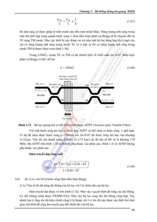Chương 1: Hệ thống thông tin quang WDM

n TM n TE 1
=
±
λ
λ
Λ

(1.67)

thì ánh sáng sẽ được ghép từ một mode này đến một mode khác. Năng lượng ánh sáng trong
một dải phổ hẹp xung quanh bước sóng λ thỏa điều kiện phản xạ Bragg sẽ bị chuyển đổi từ
TE sang TM mode. Như vậy thiết bị này đóng vai trò như một bộ lọc băng hẹp khi ở ngõ vào
chỉ có năng lượng ánh sáng trong mode TE và ở ngõ ra chỉ có năng lượng ánh sáng trong
mode TM là được chọn (xem hình 1.30).
Trong LiNbO3, mode TE và TM có độ chênh lệch về chiết suất Δn=0.07. Ðiều kiện
phản xạ Bragg có thể viết lại:

λ = Λ(Δn )

(1.68)

Boä phaän chuyeån ñoåi
naêng löôïng soùng aâm
Ñaàu vaøo 1

Boä phaân cöïc
TE
ngoõ vaøo

TM

λ1 , λ 2 ,..., λ n

Ñaàu ra 1

Boä phaân
cöïc ngoõ ra

λ1
TE+TM

TE+TM
TM

TE

Ñaàu vaøo 2

λ 2 , λ 3 ,..., λ n
Ñaàu ra 2

Tín hieäu RF

Hình 1.31 Bộ lọc quang-âm có thể điều chỉnh được AOTF (Acousto-optic Tunable Filter).

Với một bước sóng âm học Λ thích hợp AOTF có thể chọn ra bước sóng λ phù hợp.
Ví dụ để chọn được bước sóng λ=1550nm với Δn=0.07 thì bước sóng âm học vào khoảng
Λ=22μm. Vận tốc âm thanh trong LiNbO3 là 3.75 km/s do đó tần số RF sẽ là khoảng 170
MHz. Bộ AOTF trên hình 1.30 là thiết bị phụ thuộc vào phân cực. Hình 1.31 là AOTF không
phụ thuộc vào phân cực.
Hàm truyền đạt công suất
2
sin 2 ⎛ (π / 2 ) 1 + (2Δλ / Δ ) ⎞
⎜
⎟
⎝
⎠
T (λ ) =
2
1 + (2Δλ / Δ )

Với

(1.69)

Δλ=λ-λ0 với λ0 là bước sóng thõa điều kiện Bragg
Δ=λ02/lΔn số đo độ rộng dải thông của bộ lọc với l là chiều dài của bộ lọc.
Hàm truyền đạt được vẽ trên hình (1.32). Như vậy l quyết định độ rộng của dải thông.
Có thể chứng minh được FWHM≈0.8Δ. Như vậy bộ lọc càng dài dải thông càng hẹp. Tuy
nhiên lưu ý rằng tốc độ hiệu chỉnh cũng tỉ lệ thuận với l vì tốc độ này được xác định bởi thời
gian cần thiết để sóng âm truyền qua hết chiều dài của bộ lọc.
40

 