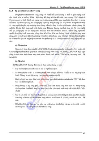 Chương 1: Hệ thống thông tin quang WDM

1.3.4

Bộ ghép/tách kênh bước sóng

Bộ ghép/tách kênh bước sóng, cùng với bộ kết nối chéo quang, là thiết bị quan trọng nhất
cấu thành nên hệ thống WDM. Khi dùng kết hợp với bộ kết nối chéo quang OXC (Optical
Crossconnect) sẽ hình thành nên mạng truyền tải quang, có khả năng truyền tải đồng thời và trong
suốt mọi loại hình dịch vụ, mà công nghệ hiện nay đang hướng tới. Tuy nhiên, trong khi thiết bị
và công nghệ chuyển mạch quang nhìn chung vẫn còn đang ở mức nghiên cứu tại các phòng thí
nghiệm thì các thiết ghép/tách kênh bước sóng đã được thương mại hoá rộng rãi. Về công nghệ
chế tạo, công nghệ chế tạo bộ lọc (mà đã được trình bày chi tiết ở phần 1.3.3) và công nghệ chế
tạo bộ tách/ghép kênh hoàn toàn giống nhau. Chỉ khác là bộ lọc thường chỉ có một bước sóng hoạt
động, còn bộ tách/ghép kênh hoạt động trên nhiều kênh bước sóng liên tục. Bộ lọc chính là phần
tử cơ bản cấu tạo nên bộ ghép/tách kênh nên phần này ta sẽ không đi sâu vào công nghệ chế tạo
nữa.

a) Ðịnh nghĩa
Nguyên lý hoạt động của bộ MUX/DEMUX cũng tương tự như bộ Coupler. Tuy nhiên, bộ
Coupler/Splitter thực hiện ghép tách tín hiệu có cùng bước sóng, còn bộ MUX/DEMUX thực hiện
ghép tách tín hiệu ở các bước sóng khác nhau. Sơ đồ khối bộ MUX/DEMUX cho trong hình 1.34
(a) và (b).

b) Ðặc tính
Bộ MUX/DEMUX thường được mô tả theo những thông số sau:
Suy hao xen (Insertion Loss): đã mô tả ở phần coupler.
Số lượng kênh xử lý: là số lượng kênh bước sóng ở đầu vào và đầu ra của bộ ghép/tách
kênh. Thông số này đặc trưng cho dung lượng của thiết bị.
Bước sóng trung tâm: Các bước sóng trung tâm phải tuân theo chuẩn của ITU-T để đảm
bảo vấn đề tương thích.
Băng thông: là độ rộng phổ (linewidth) của kênh bước sóng trên thực tế. Băng thông
thường được tính là độ rộng của hàm truyền đạt công suất ở các mức cách đỉnh 1dB, 3dB,
20dB.
Giá trị lớn nhất suy hao xen: được tính là khoảng cách nhỏ nhất giữa đỉnh của hàm truyền
đạt công suất của một kênh bước sóng nào đó so với mức IL=0 (dB) (minh họa trên 1.34
(c)).
Ðộ chênh lệch suy hao xen vào giữa các kênh: được tính là hiệu của giá trị lớn nhất và nhỏ
nhất suy hao xen vào giữa các kênh bước sóng.

42

 