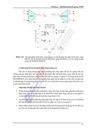 Chương 1: Hệ thống thông tin quang WDM

λ1
λ2

λ1 , λ 2 ,..., λ n

λ1 , λ 2 ,..., λ n

MUX

λ1
λ2
DEMUX

λn

λn

(a)

(b)

Suy hao theâm vaøo (dB)

Khoaûng caùch giöõa
caùc keânh böôùc soùng
0.8 nm
0

Suy hao theâm
vaøo cöïc ñaïi

BW 1dB
-10

BW 3dB

-20
BW 20dB
-30
-40
1540.56

1541.35

λ ( nm )

(c)
Hình 1.34

Bộ tách/ghép kênh bước sóng quang. (a) Sơ đồ khối bộ ghép kênh bước sóng
(MUX). (b) Sơ đồ khối bộ tách kênh bước sóng (DEMUX). (c) Các thông số đặc
trưng của bộ MUX/DEMUX.

c) Ghép tầng để tạo bộ ghép kênh dung lượng cao
Nhu cầu về dung lượng ngày càng cao trong khi công nghệ chế tạo sợi quang vẫn còn
những giới hạn nhất định, làm hạn chế tốc độ truyền dẫn một kênh bước sóng. Ðiều đó đòi hỏi
phải tăng số lượng kênh bước sóng truyền trên một sợi quang, có nghĩa là số lượng kênh mà bộ
MUX/DEMUX xử lý phải tăng lên. Trong khi công nghệ chế tạo phần tử cơ bản vẫn còn giới hạn
ở một khoảng số lượng kênh bước sóng có thể xử lý nhất định thì giải pháp ghép tầng được xem
là giải pháp hợp lý nhất.
Ghép tầng nối tiếp đơn kênh (Serial)

Trong phương pháp này thực hiện ghép n tầng, mỗi tầng chỉ thực hiện ghép/tách một kênh
bước sóng. Một ví dụ tiêu biểu là bộ DEMUX 8 kênh bước sóng, chế tạo từ các phần tử
cơ bản là bộ lọc TFMF như đã trình bày trong hình (1.25).
Ưu điểm lớn nhất của phương pháp ghép tầng nối tiếp là số bước sóng xử lý có thể thay
đổi linh động bằng cách thêm/bớt số bộ lọc ghép vào (“pay as you grow”).
Nhược điểm chính là chỉ có thể tăng lên đến một số lượng bước sóng nào đó mà thôi, do
suy hao xen sẽ tăng gần như tuyến tính với số lượng bộ lọc thêm vào.

43

 