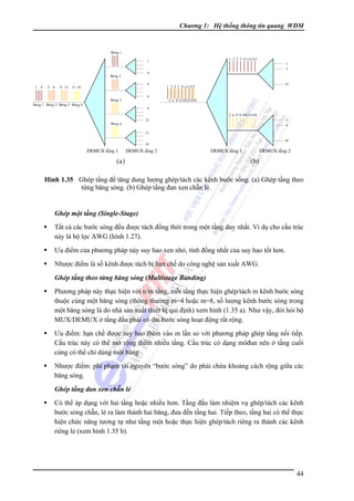 Chương 1: Hệ thống thông tin quang WDM

Baêng 1
1 3 5 7 9 111315

1
4

Baêng 2
1 4

5 8

1
3

5

9 12 13 16

8

Baêng 3
Baêng 1 Baêng 2 Baêng 3 Baêng 4

15

1 3 5 7 9 111315
2 4 6 8 10121416

9
2 4 6 8 10121416
12

Baêng 4

2
4

13
16

16

DEMUX taàng 1

DEMUX taàng 2

(a)

DEMUX taàng 1

DEMUX taàng 2

(b)

Hình 1.35 Ghép tầng để tăng dung lượng ghép/tách các kênh bước sóng. (a) Ghép tầng theo
từng băng sóng. (b) Ghép tầng đan xen chẵn lẻ.

Ghép một tầng (Single-Stage)

Tất cả các bước sóng đều được tách đồng thời trong một tầng duy nhất. Ví dụ cho cấu trúc
này là bộ lọc AWG (hình 1.27).
Ưu điểm của phương pháp này suy hao xen nhỏ, tính đồng nhất của suy hao tốt hơn.
Nhược điểm là số kênh được tách bị hạn chế do công nghệ sản xuất AWG.
Ghép tầng theo từng băng sóng (Multistage Banding)

Phương pháp này thực hiện với n/m tầng, mỗi tầng thực hiện ghép/tách m kênh bước sóng
thuộc cùng một băng sóng (thông thường m=4 hoặc m=8, số lượng kênh bước sóng trong
một băng sóng là do nhà sản xuất thiết bị qui định) xem hình (1.35 a). Như vậy, đòi hỏi bộ
MUX/DEMUX ở tầng đầu phải có dải bước sóng hoạt động rất rộng.
Ưu điểm: hạn chế được suy hao thêm vào m lần so với phương pháp ghép tầng nối tiếp.
Cấu trúc này có thể mở rộng thêm nhiều tầng. Cấu trúc có dạng môđun nên ở tầng cuối
cùng có thể chỉ dùng một băng
Nhược điểm: phí phạm tài nguyên “bước sóng” do phải chừa khoảng cách rộng giữa các
băng sóng.
Ghép tầng đan xen chẵn lẻ

Có thể áp dụng với hai tầng hoặc nhiều hơn. Tầng đầu làm nhiệm vụ ghép/tách các kênh
bước sóng chẵn, lẻ ra làm thành hai băng, đưa đến tầng hai. Tiếp theo, tầng hai có thể thực
hiện chức năng tương tự như tầng một hoặc thực hiện ghép/tách riêng ra thành các kênh
riêng lẻ (xem hình 1.35 b).

44

 