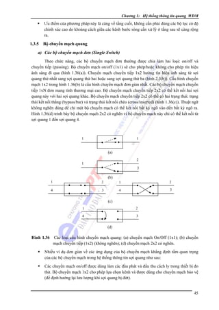 Chương 1: Hệ thống thông tin quang WDM

Ưu điểm của phương pháp này là càng về tầng cuối, không cần phải dùng các bộ lọc có độ
chính xác cao do khoảng cách giữa các kênh bước sóng cần xử lý ở tầng sau sẽ càng rộng
ra.

1.3.5

Bộ chuyển mạch quang

a) Các bộ chuyển mạch đơn (Single Switch)
Theo chức năng, các bộ chuyển mạch đơn thường được chia làm hai loại: on/off và
chuyển tiếp (passing). Bộ chuyển mạch on/off (1x1) sẽ cho phép/hoặc không cho phép tín hiệu
ánh sáng đi qua (hình 1.36(a)). Chuyển mạch chuyển tiếp 1x2 hướng tín hiệu ánh sáng từ sợi
quang thứ nhất sang sợi quang thứ hai hoặc sang sợi quang thứ ba (hình 2.3(b)). Cấu hình chuyển
mạch 1x2 trong hình 1.36(b) là cấu hình chuyển mạch đơn giản nhất. Các bộ chuyển mạch chuyển
tiếp 1xN đơn mang tính thương mại cao. Bộ chuyển mạch chuyển tiếp 2x2 có thể kết nối hai sợi
quang này với hai sợi quang khác. Bộ chuyển mạch chuyển tiếp 2x2 có thể có hai trạng thái: trạng
thái kết nối thẳng (bypass/bar) và trạng thái kết nối chéo (cross/inserted) (hình 1.36(c)). Thuật ngữ
không nghẽn dùng để chỉ một bộ chuyển mạch có thể kết nối bất kỳ ngõ vào đến bất kỳ ngõ ra.
Hình 1.36(d) trình bày bộ chuyển mạch 2x2 có nghẽn vì bộ chuyển mạch này chỉ có thể kết nối từ
sợi quang 1 đến sợi quang 4.

1

1

(a)
2

1

3

(b)
1

2

1

2

4

3

4

3

(c)
1

2

4

3

(d)

Hình 1.36

Các loại cấu hình chuyển mạch quang: (a) chuyển mạch On/Off (1x1); (b) chuyển
mạch chuyển tiếp (1x2) (không nghẽn); (d) chuyển mạch 2x2 có nghẽn.

Nhiều ví dụ đơn giản về các ứng dụng của bộ chuyển mạch khẳng định tầm quan trọng
của các bộ chuyển mạch trong hệ thống thông tin sợi quang như sau:
Các chuyển mạch on/off được dùng làm các đầu phát và đầu thu cách ly trong thiết bị đo
thử. Bộ chuyển mạch 1x2 cho phép lựa chọn kênh và được dùng cho chuyển mạch bảo vệ
(để định hướng lại lưu lượng khi sợi quang bị đứt).
45

 