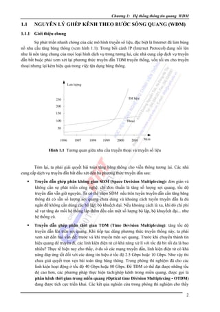 Chương 1: Hệ thống thông tin quang WDM

1.1

NGUYÊN LÝ GHÉP KÊNH THEO BƯỚC SÓNG QUANG (WDM)

1.1.1

Giới thiệu chung

Sự phát triển nhanh chóng của các mô hình truyền số liệu, đặc biệt là Internet đã làm bùng
nổ nhu cầu tăng băng thông (xem hình 1.1). Trong bối cảnh IP (Internet Protocol) đang nổi lên
như là nền tảng chung của mọi loại hình dịch vụ trong tương lai, các nhà cung cấp dịch vụ truyền
dẫn bắt buộc phải xem xét lại phương thức truyền dẫn TDM truyền thống, vốn tối ưu cho truyền
thoại nhưng lại kém hiệu quả trong việc tận dụng băng thông.

Löu löôïng

Döõ lieäu

250
200
150
100

Thoaïi

50
1996

1997

1998

1999

2000

2001

Naêm

Hình 1.1 Tương quan giữa nhu cầu truyền thoại và truyền số liệu

Tóm lại, ta phải giải quyết bài toán tăng băng thông cho viễn thông tương lai. Các nhà
cung cấp dịch vụ truyền dẫn bắt đầu xét đến ba phương thức truyền dẫn sau:
Truyền dẫn ghép phân không gian SDM (Space Devision Multiplexing): đơn giản và
không cần sự phát triển công nghệ, chỉ đơn thuần là tăng số lượng sợi quang, tốc độ
truyền dẫn vẫn giữ nguyên. Ta có thể chọn SDM nếu trên tuyến truyền dẫn cần tăng băng
thông đã có sẵn số lượng sợi quang chưa dùng và khoảng cách tuyến truyền dẫn là đủ
ngắn để không cần dùng các bộ lặp, bộ khuếch đại. Nếu khoảng cách là xa, khi đó chi phí
sẽ vụt tăng do mỗi hệ thống lắp thêm đều cần một số lượng bộ lặp, bộ khuyếch đại... như
hệ thống cũ.
Truyền dẫn ghép phân thời gian TDM (Time Devision Multiplexing): tăng tốc độ
truyền dẫn lên trên sợi quang. Khi tiếp tục dùng phương thức truyền thống này, ta phải
xem xét đến hai vấn đề: trước và khi truyền trên sợi quang. Trước khi chuyển thành tín
hiệu quang để truyền đi, các linh kiện điện tử có khả năng xử lí với tốc độ bit tối đa là bao
nhiêu? Thực tế hiện nay cho thấy, ở đa số các mạng truyền dẫn, linh kiện điện tử có khả
năng đáp ứng tốt đối với các dòng tín hiệu ở tốc độ 2.5 Gbps hoặc 10 Gbps. Như vậy thì
chưa giải quyết trọn vẹn bài toán tăng băng thông. Trong phòng thí nghiệm đã cho các
linh kiện hoạt động ở tốc độ 40 Gbps hoặc 80 Gbps. Ðể TDM có thể đạt được những tốc
độ cao hơn, các phương pháp thực hiện tách/ghép kênh trong miền quang, được gọi là
phân kênh thời gian trong miền quang (Optical time Division Multiplexing - OTDM)
đang được tích cực triển khai. Các kết qủa nghiên cứu trong phòng thí nghiệm cho thấy
2

 
