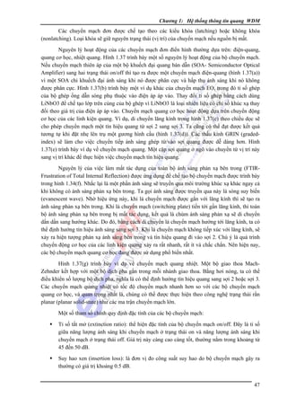 Chương 1: Hệ thống thông tin quang WDM

Các chuyển mạch đơn được chế tạo theo các kiểu khóa (latching) hoặc không khóa
(nonlatching). Loại khóa sẽ giữ nguyên trạng thái (vị trí) của chuyển mạch nếu nguồn bị mất.
Nguyên lý hoạt động của các chuyển mạch đơn điển hình thường dựa trên: điện-quang,
quang cơ học, nhiệt quang. Hình 1.37 trình bày một số nguyên lý hoạt động của bộ chuyển mạch.
Nếu chuyển mạch thiên áp của một bộ khuếch đại quang bán dẫn (SOA- Semiconductor Optical
Amplifier) sang hai trạng thái on/off thì tạo ra được một chuyển mạch điện-quang (hình 1.37(a))
vì một SOA chỉ khuếch đại ánh sáng khi nó được phân cực và hấp thụ ánh sáng khi nó không
được phân cực. Hình 1.37(b) trình bày một ví dụ khác của chuyển mạch EO, trong đó tỉ số ghép
của bộ ghép ống dẫn sóng phụ thuộc vào điện áp áp vào. Thay đổi tỉ số ghép bằng cách dùng
LiNbO3 để chế tạo lớp trên cùng của bộ ghép vì LiNbO3 là loại nhiên liệu có chỉ số khúc xạ thay
đổi theo giá trị của điện áp áp vào. Chuyển mạch quang cơ học hoạt động dựa trên chuyển động
cơ học của các linh kiện quang. Ví dụ, di chuyển lăng kính trong hình 1.37(c) theo chiều dọc sẽ
cho phép chuyển mạch một tín hiệu quang từ sợi 2 sang sợi 3. Ta cũng có thể đạt được kết quả
tương tự khi đặt nhẹ lên trụ một gương hình cầu (hình 1.37(d)). Các thấu kính GRIN (gradedindex) sẽ làm cho việc chuyển tiếp ánh sáng ghép từ/vào sợi quang được dễ dàng hơn. Hình
1.37(e) trình bày ví dụ về chuyển mạch quang. Một cặp sợi quang ở ngõ vào chuyển từ vị trí này
sang vị trí khác để thực hiện việc chuyển mạch tín hiệu quang.
Nguyên lý của việc làm mất tác dụng của toàn bộ ánh sáng phản xạ bên trong (FTIRFrustration of Total Internal Reflection) được ứng dụng để chế tạo bộ chuyển mạch được trình bày
trong hình 1.34(f). Nhắc lại là một phần ánh sáng sẽ truyền qua môi trường khúc xạ khác ngay cả
khi không có ánh sáng phản xạ bên trong. Ta gọi ánh sáng được truyền qua này là sóng suy biến
(evanescent wave). Nhờ hiệu ứng này, khi lá chuyển mạch được gắn với lăng kính thì sẽ tạo ra
ánh sáng phản xạ bên trong. Khi lá chuyển mạch (switching plate) tiến tới gần lăng kính, thì toàn
bộ ánh sáng phản xạ bên trong bị mất tác dụng, kết quả là chùm ánh sáng phản xạ sẽ di chuyển
dần dần sang hướng khác. Do đó, bằng cách di chuyển lá chuyển mạch hướng tới lăng kính, ta có
thể định hướng tín hiệu ánh sáng sang sợi 3. Khi lá chuyển mạch không tiếp xúc với lăng kính, sẽ
xảy ra hiện tượng phản xạ ánh sáng bên trong và tín hiệu quang đi vào sợi 2. Chú ý là quá trình
chuyển động cơ học của các linh kiện quang xảy ra rất nhanh, rất ít và chắc chắn. Nên hiện nay,
các bộ chuyển mạch quang cơ học đang được sử dụng phổ biến nhất.
Hình 1.37(g) trình bày ví dụ về chuyển mạch quang nhiệt. Một bộ giao thoa MachZehnder kết hợp với một bộ dịch pha gắn trong mỗi nhánh giao thoa. Bằng hơi nóng, ta có thể
điều khiển số lượng bộ dịch pha, nghĩa là có thể định hướng tín hiệu quang sang sợi 2 hoặc sợi 3.
Các chuyển mạch quang nhiệt có tốc độ chuyển mạch nhanh hơn so với các bộ chuyển mạch
quang cơ học, và quan trọng nhất là, chúng có thể được thực hiện theo công nghệ trạng thái rắn
planar (planar solid-state) như các ma trận chuyển mạch lớn.
Một số tham số chính quy định đặc tính của các bộ chuyển mạch:
Tỉ số tắt mở (extinction ratio): thể hiện đặc tính của bộ chuyển mạch on/off. Ðây là tỉ số
giữa năng lượng ánh sáng khi chuyển mạch ở trạng thái on và năng lượng ánh sáng khi
chuyển mạch ở trạng thái off. Giá trị này càng cao càng tốt, thường nằm trong khoảng từ
45 đến 50 dB.
Suy hao xen (insertion loss): là đơn vị đo công suất suy hao do bộ chuyển mạch gây ra
thường có giá trị khoảng 0.5 dB.
47

 