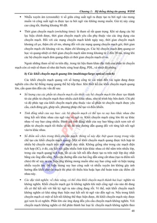 Chương 1: Hệ thống thông tin quang WDM

Nhiễu xuyên âm (crosstalk): tỉ số giữa công suất ngõ ra được tạo ra bởi ngõ vào mong
muốn và công suất ngõ ra được tạo ra bởi ngõ vào không mong muốn. Giá trị này càng
cao càng tốt, thường khoảng 80 dB.
Thời gian chuyển mạch (switching time): là tham số rất quan trọng. Khi sử dụng các bộ
lọc hiệu chỉnh được, thời gian chuyển mạch yêu cầu phụ thuộc vào các ứng dụng của
chuyển mạch. Ðối với các mạng chuyển mạch kênh ngày nay, thời gian chuyển mạch
khoảng cỡ μs, thậm chí cỡ ms, nhưng đối với các mạng quang chuyển mạch gói, thời gian
chuyển mạch chỉ khoảng vài ns, thậm chí khoảng ρs. Các bộ chuyển mạch đơn quang-cơ
học và quang-nhiệt có thời gian chuyển mạch nằm trong khoảng từ 2 đến 20 ms, trong khi
các bộ chuyển mạch đơn quang-điện có thời gian chuyển mạch cỡ ns.
Ngoài những tham số kể ra trên đây, trong tài liệu tham khảo đặc tính của phần tử chuyển
mạch còn có một số tham số như dải bước sóng hoạt động, PDL, và nhiệt độ phòng.

b) Các khối chuyển mạch quang lớn (multistage/large optical switch)
Các khối chuyển mạch quang với số lượng cổng từ vài trăm đến vài ngàn đang được
nghiên cứu cho hệ thống mạng quang thế hệ tiếp theo. Khi thiết kế các khối chuyển mạch quang
lớn, cần quan tâm đến các vấn đề sau:
Số lượng của các phần tử chuyển mạch cần thiết: các bộ chuyển mạch lớn được tạo thành
từ các phần tử chuyển mạch theo nhiều cách khác nhau, như sẽ trình bày bên dưới. Chi phí
và độ phức tạp của khối chuyển mạch phụ thuộc vào số phần tử chuyển mạch được yêu
cầu, cách đóng gói, ghép nối, phương pháp chế tạo và điều khiển.
Tính đồng nhất của suy hao: các bộ chuyển mạch có thể tạo ra suy hao khác nhau cho
từng kết nối khác nhau của ngõ vào và ngõ ra. Khối chuyển mạch càng lớn thì sự khác
nhau về suy hao càng nhiều. Ðánh giá tính đồng nhất của suy hao bằng cách xem xét số
phần tử chuyển mạch tối thiểu và tối đa trên đường dẫn quang đối với từng kết nối ngõ
vào/ra khác nhau.
Số điểm nối chéo trong khối chuyển mạch: thông số này đặc biệt quan trọng trong việc
chế tạo các khối chuyển mạch quang. Một số khối chuyển mạch quang được tích hợp từ
nhiều bộ chuyển mạch trên một mạch duy nhất. Không giống như trong các mạch điện
tích hợp (IC), ở đó, các kết nối giữa nhiều linh kiện khác nhau có thể nằm trên nhiều lớp,
trong các mạch quang tích hợp, tất cả các kết nối đều được tạo ra trên một lớp duy nhất
bằng các ống dẫn sóng. Nếu các đường dẫn của hai ống dẫn sóng cắt nhau (tạo ra điểm nối
chéo) thì sẽ xảy ra các hiệu ứng không mong muốn như suy hao công suất và hiện tượng
nhiễu xuyên âm. Ðể hiện tượng suy hao công suất và nhiễu xuyên âm không gây ảnh
hưởng đến khối chuyển mạch thì phải tối thiểu hóa hoặc hạn chế hoàn toàn các điểm cắt
nhau này.
Các đặc tính nghẽn: về chức năng, có thể chia khối chuyển mạch thành hai loại: nghẽn và
không nghẽn. Khối chuyển mạch gọi là không nghẽn khi một cổng ngõ vào nào đó đang
rỗi có thể kết nối với bất kỳ ngõ ra nào cũng đang rỗi. Vì thế, một khối chuyển mạch
không nghẽn có khả năng thực hiện mọi kết nối từ ngõ vào đến ngõ ra. Nếu trong khối
chuyển mạch có một số kết nối không thể thực hiện được, thì khối chuyển mạch này được
gọi xem là có nghẽn. Phần lớn các ứng dụng đều yêu cầu chuyển mạch không nghẽn. Với
chuyển mạch không nghẽn có thể phân thành hai loại là: chuyển mạch không nghẽn theo

48

 