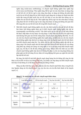 Chương 1: Hệ thống thông tin quang WDM

nghĩa rộng (wide-sense nonblocking), và chuyển mạch không nghẽn theo nghĩa hẹp
(strict-sense non-blocking). Theo nghĩa rộng, bất kỳ ngõ vào nào chưa được sử dụng cũng
có thể kết nối với bất kỳ ngõ ra nào cũng chưa được sử dụng mà không cần phải định
tuyến lại các kết nối đang tồn tại; khối chuyển mạch dạng này sử dụng các thuật toán định
tuyến đặc trưng để định tuyến cho các kết nối hiện có sao cho đảm bảo không xảy ra
nghẽn cho các kết nối tiếp sau đó. Theo nghĩa hẹp, bất kỳ ngõ vào nào chưa được sử dụng
cũng được kết nối với bất kỳ ngõ ra nào cũng chưa được sử dụng mà không cần quan tâm
đến trạng thái của các kết nối trước đó trong khối chuyển mạch.
Một khối chuyển mạch không nghẽn yêu cầu việc định tuyến lại cho các kết nối để đảm
bảo thuộc tính không nghẽn được gọi là khối chuyển mạch không nghẽn sắp xếp lại
(rearrangeably non-blocking switch). Việc định tuyến lại các kết nối có thể hoặc không
thể được chấp nhận còn tùy thuộc vào ứng dụng vì chắc chắn các kết nối sẽ bị ngắt trong
một khoảng thời gian nào đó khi chúng được chuyển mạch sang đường dẫn khác. So với
các cấu trúc chuyển mạch không nghẽn theo nghĩa rộng, ưu điểm của các cấu trúc chuyển
mạch không nghẽn sắp xếp lại là sử dụng càng ít các bộ chuyển mạch nhỏ thì kích thước
của khối chuyển mạch càng lớn. Tuy nhiên, khi các cấu trúc không nghẽn sắp xếp lại sử
dụng càng ít bộ chuyển mạch nhỏ thì thuật toán điều khiển để thiết lập kết nối của chúng
càng phức tạp, nhưng nói chung với công nghệ vi xử lý áp dụng trong khối chuyển mạch
ngày nay, thì đây là vấn đề nhỏ, không quan trọng. Nhược điểm lớn nhất của các khối
chuyển mạch không nghẽn sắp xếp lại là không thể phục vụ cho các ứng dụng không cho
phép ngắt các kết nối đang tồn tại, thậm chí trong khoảng thời gian cực ngắn khi cần thiết
lập một kết nối mới.
Rõ ràng, khi thiết kế một khối chuyển mạch dung lượng lớn thì không thể cùng lúc đạt
được sự tối ưu đối với tất cả các thông số kể trên. Tuỳ thuộc vào ứng dụng của khối chuyển mạch
trên thực tế một thông số có thể được ưu tiên hơn các thông số khác.
Bảng sau đây trình bày sự so sánh giữa các cấu trúc chuyển mạch khác nhau, trong đó cấu
trúc Spanke dùng các bộ chuyển mạch 1×n, các cấu trúc còn lại đều hình thành từ bộ chuyển
mạch 2×2.

Bảng1.2 So sánh giữa các cấu trúc chuyển mạch khác nhau.
Loại không nghẽn

Số bộ chuyển mạch

Suy hao lớn nhất

Suy hao nhỏ nhất

Crossbar

Wide-sense

n2

2n-1

1

Clos

Strict-sense

4 2n1.5

5 2n − 5

3

Spanke

Strict-sense

2n

2

2

Benes

Rearrangeable

n
(2 log 2 n − 1)
2

2 log 2 n − 1

2log2n-1

SpankeBenes

Rearrangeable

n
(n − 1)
2

n

n
2
49

 